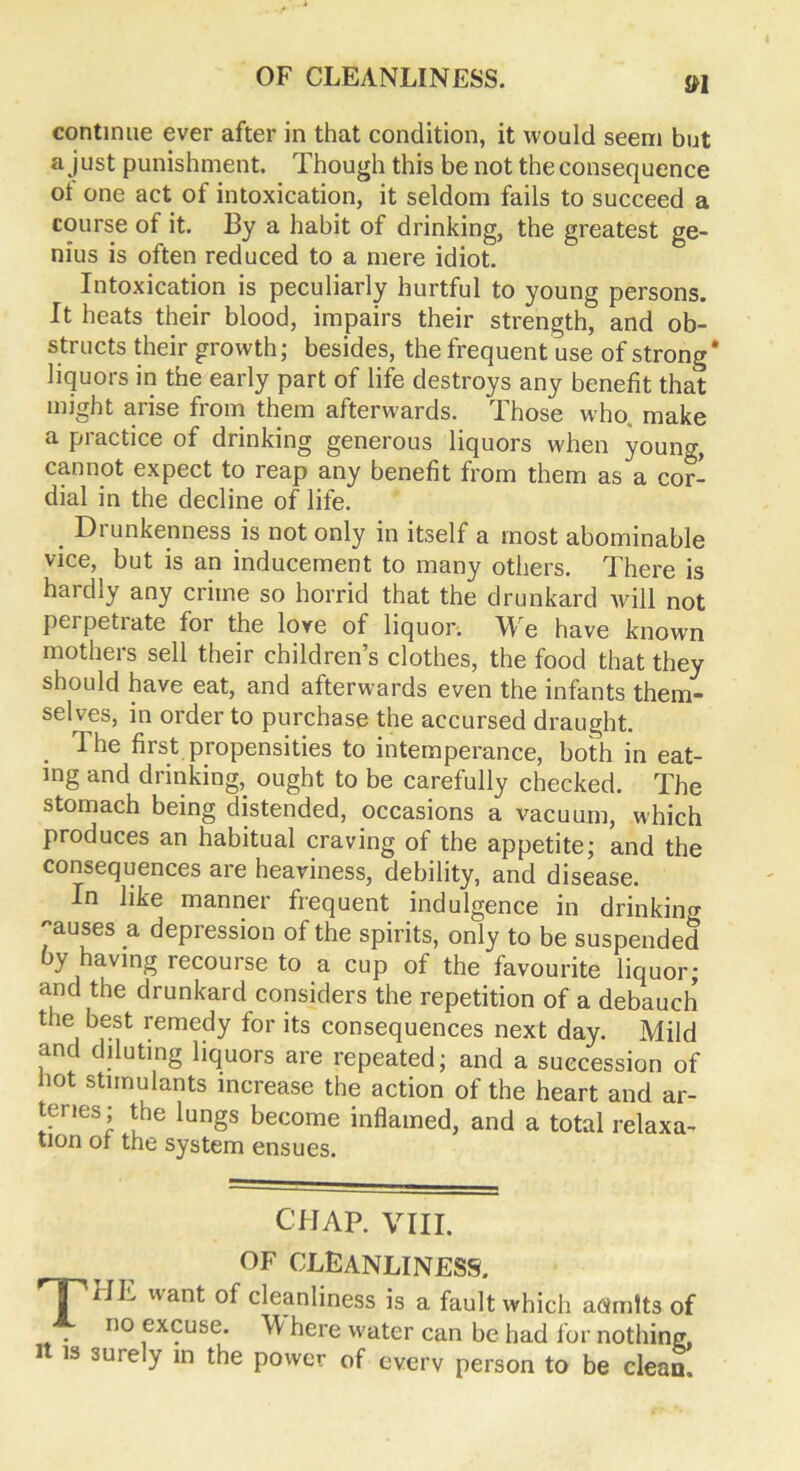 continue ever after in that condition, it would seem but a just punishment. Though this be not the consequence ot one act of intoxication, it seldom fails to succeed a course of it. By a habit of drinking, the greatest ge- nius is often reduced to a mere idiot. Intoxication is peculiarly hurtful to young persons. It heats their blood, impairs their strength, and ob- structs their growth; besides, the frequent use of strong* liquors in the early part of life destroys any benefit that might arise from them afterwards. Those who make a practice of drinking generous liquors when youncq cannot expect to reap any benefit from them as a cor- dial in the decline of life. . Drunkenness is not only in itself a most abominable vice, but is an inducement to many others. There is haidly any crime so horrid that the drunkard Avill not peipetiate for the love of liquor. We have known mothers sell their children’s clothes, the food that they should have eat, and afterwards even the infants them- selves, in order to purchase the accursed draught. The first propensities to intemperance, both in eat- ing and drinking,, ought to be carefully checked. The stomach being distended, occasions a vacuum, which produces an habitual craving of the appetite; and the consequences are heaviness, debility, and disease. In like manner frequent indulgence in drinking pauses a depression of the spirits, only to be suspended by having recourse to a cup of the favourite liquor; and the drunkard considers the repetition of a debauch the best remedy for its consequences next day. Mild and diluting liquors are repeated; and a succession of not stimulants increase the action of the heart and ar- teries; the lungs become inflamed, and a total relaxa- tion of the system ensues. CHAP. VIII. OF CLEANLINESS. 'T'HE want of cleanliness is a fault which aoimtts of no excuse. W here water can be had for nothing, i is surely in the power of every person to be clean.