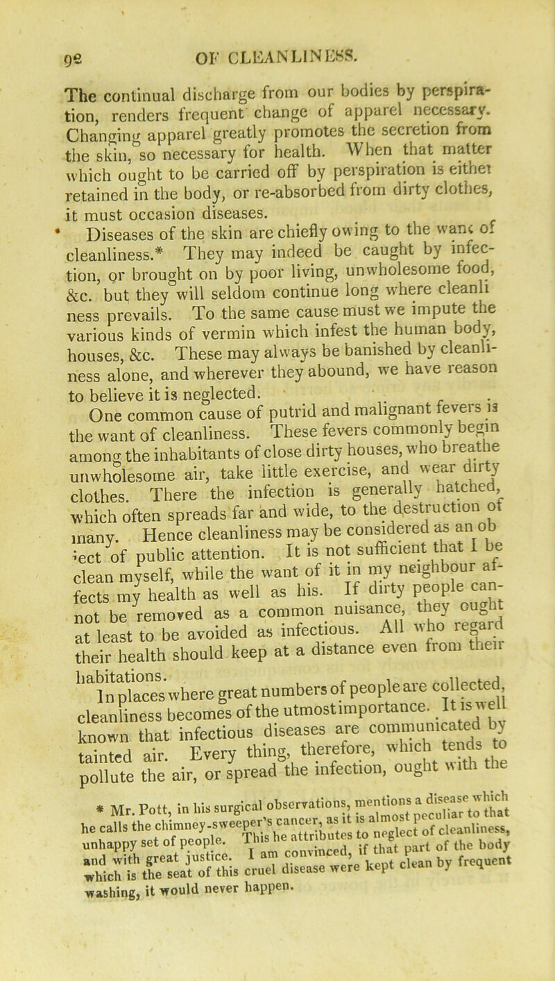 The continual discharge from our bodies by perspira- tion, renders frequent change ot apparel necessary. Changing apparel greatly promotes the secretion from the skin, so necessary for health. When that matter which ought to be carried off by perspiration is either retained in the body, or re-absorbed from dirty clothes, it must occasion diseases. * Diseases of the skin are chiefly owing to the wane o. cleanliness.* They may indeed be caught by infec- tion, or brought on by poor living, unwholesome food, See. but they will seldom continue long where cleanli ness prevails. To the same cause must we impute the various kinds of vermin which infest the human body, houses, &c. These may always be banished by cleanli- ness alone, and wherever they abound, we have leason to believe it is neglected. One common cause of putrid and malignant feveis 13 the want of cleanliness. These fevers commonly begin among the inhabitants of close dirty houses, who breathe unwholesome air, take little exercise, anc ueal ir ^ Thprp thfi infection is generally hatched, unhappy set of people. This he attr and with great justice. I am conv which is the seat of this cruel d.sea washing, it would never happen.