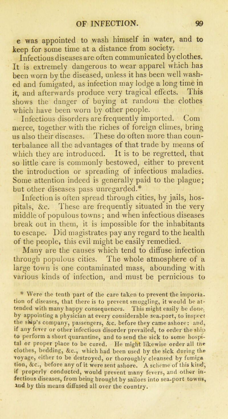 e was appointed to wash himself in water, and to keep for some time at a distance from society. Infectious diseases are often communicated by clothes. It is extremely dangerous to wear apparel which has been worn by the diseased, unless it has been well wash- ed and fumigated, as infection may lodge a long time in it, and afterwards produce very tragical effects. This shows the danger of buying at random the clothes which have been worn by other people. Infectious disorders are frequently imported. Com merce, together with the riches of foreign climes, bring us also their diseases. These do often more than coun- terbalance all the advantages of that trade by means of which they are introduced. It is to be regretted, that so little care is commonly bestowed, either to prevent the introduction or spreading of infectious maladies. Some attention indeed is generally paid to the plague; but other diseases pass unregarded.*' Infection is often spread through cities, by jails, hos- pitals, &c. These are frequently situated in the very middle of populous towns; and when infectious diseases break out in them, it is impossible for the inhabitants to escape. Did magistrates pay any regard to the health of the people, this evil might be easily remedied. Many are the causes which tend to diffuse infection through populous cities. The whole atmosphere of a large town is one contaminated mass, abounding with various kinds of infection, and must be pernicious to * Were the tenth part of the care taken to prevent the importa- tion of diseases, that there is to prevent smuggling, it would beat- tended with many happy consequences. This might easily be done, by appointing a physician at every considerable sea-port, to inspect the ship’s company, passengers, &c. before they came ashore: and, if any fever or other infectious disorder prevailed, to order the ship to perform a short quarantine, and to send the sick to some hospi- tal or proper place to be cured. He might likewise order all tne clothes, bedding, &c., which had been used by the sick during the voyage, either to be destroyed, or thoroughly cleansed by fumiga tion, &c., before any of it were sent ashore. A scheme of this kind, if properly conducted, would prevent many fevers, and other in- fectious diseases, from being brought by sailors into sea-port towns, And by this means diffused all over the country.
