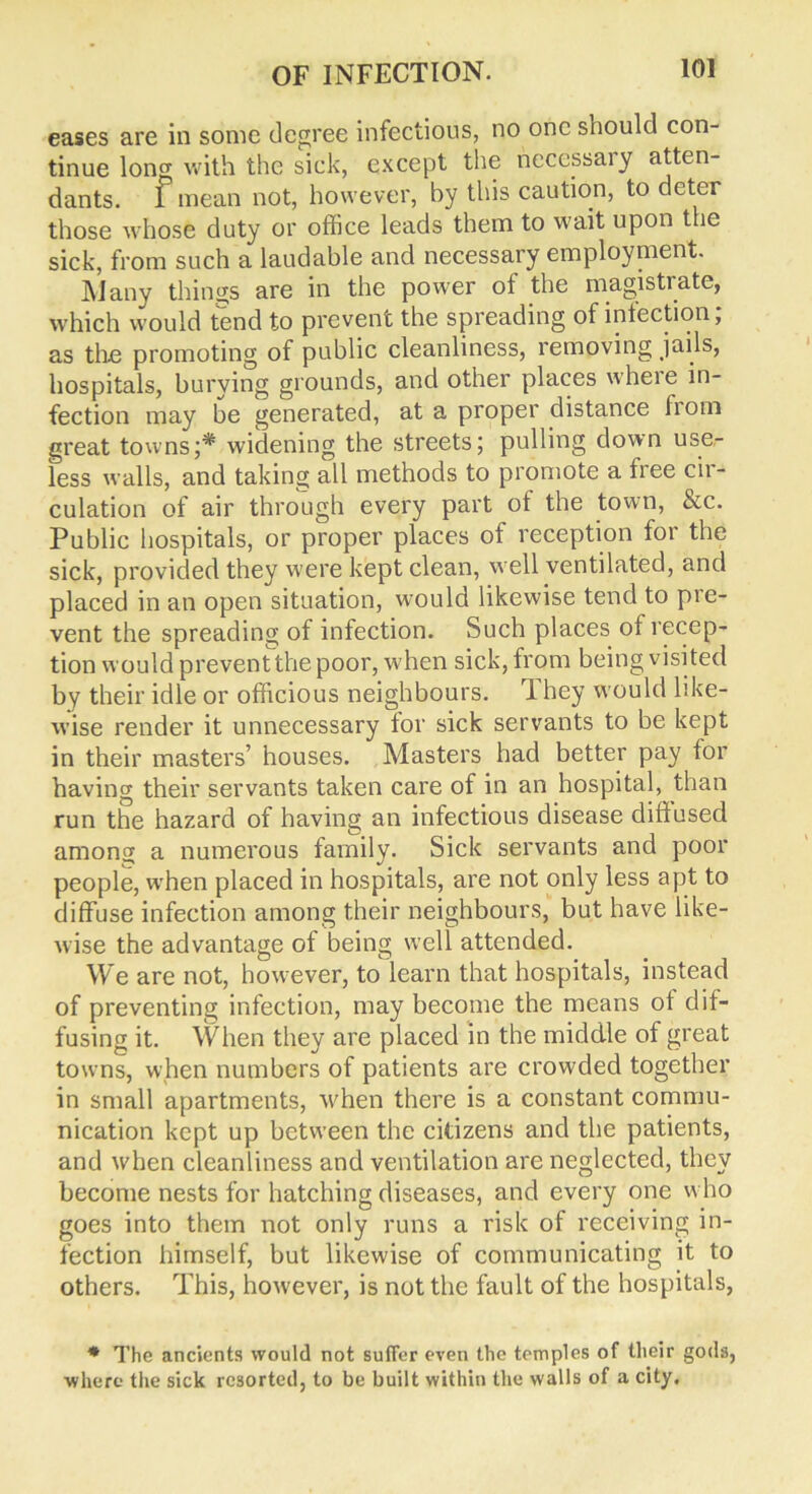 eases are in sonic degree infectious, no one should con- tinue long with the sick, except the necessary atten- dants. l mean not, however, by this caution, to deter those whose duty or office leads them to wait upon the sick, from such a laudable and necessary employment. Many things are in the power of the magistrate, which would tend to prevent the spreading of infection; as the promoting of public cleanliness, removing jails, hospitals, burying grounds, and other places where in- fection may be generated, at a proper distance horn great towns;* widening the streets; pulling down use- less walls, and taking all methods to promote a free cii - culation of air through every part of the town, &c. Public hospitals, or proper places of reception for the sick, provided they were kept clean, well ventilated, and placed in an open situation, would likewise tend to pre- vent the spreading of infection. Such places of recep- tion would prevent the poor, when sick, from being visi ted by their idle or officious neighbours. 1 hey would like- wise render it unnecessary tor sick servants to be kept in their masters’ houses. Masters had better pay for having their servants taken care of in an hospital, than run the hazard of having an infectious disease diffused arnonw a numerous family. Sick servants and poor people, when placed in hospitals, are not only less apt to diffuse infection among their neighbours, but have like- wise the advantage of being well attended. We are not, however, to learn that hospitals, instead of preventing infection, may become the means ot dif- fusing it. When they are placed in the middle of great towns, when numbers of patients are crowded together in small apartments, when there is a constant commu- nication kept up between the citizens and the patients, and when cleanliness and ventilation are neglected, they become nests for hatching diseases, and every one who goes into them not only runs a risk of receiving in- fection himself, but likewise of communicating it to others. This, however, is not the fault of the hospitals, * The ancients would not suffer even the temples of their gods, •where the sick resorted, to be built within the walls of a city.