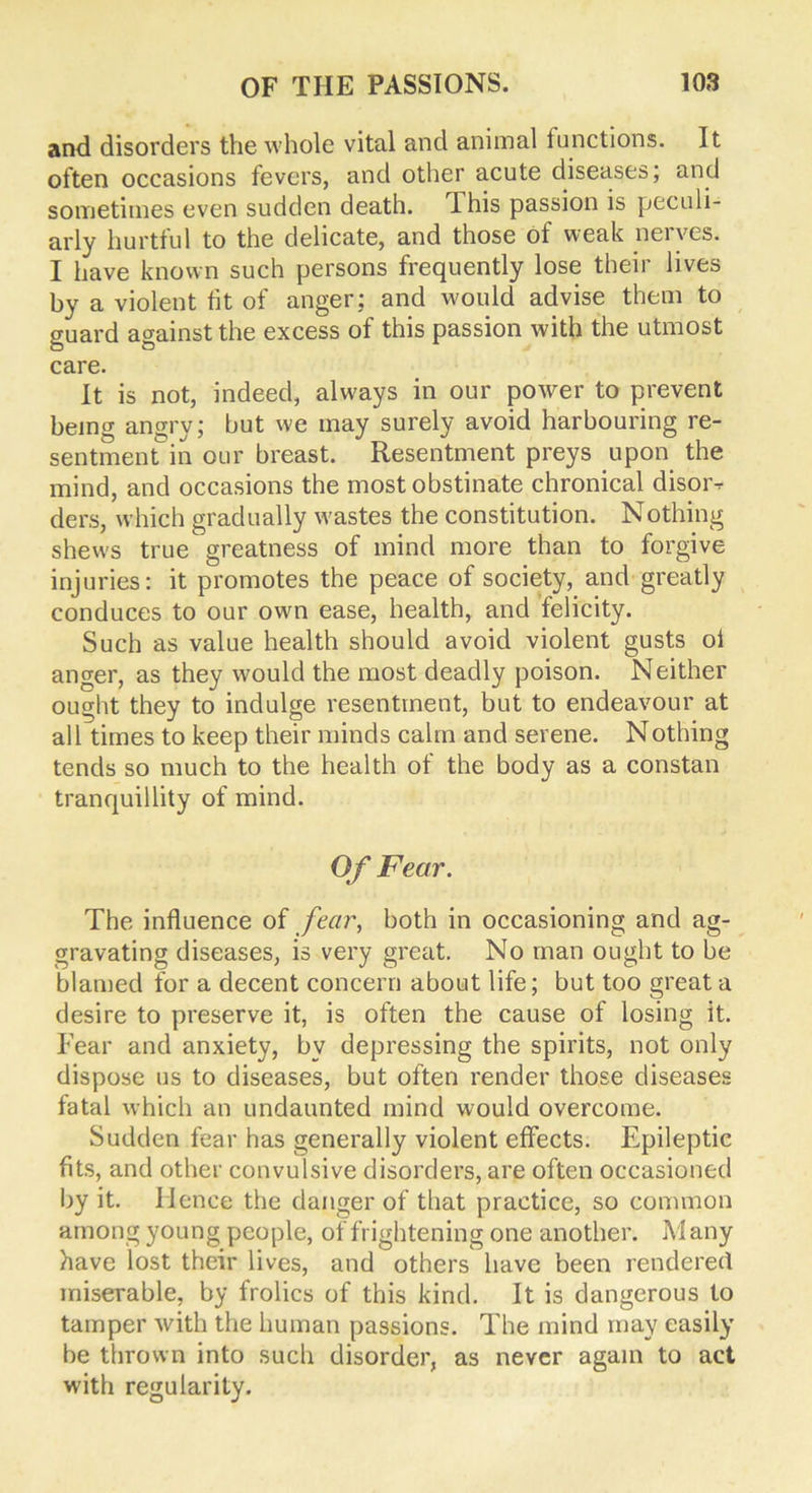 and disorders the whole vital and animal functions. It often occasions fevers, and other acute diseases; and sometimes even sudden death. This passion is peculi- arly hurtful to the delicate, and those of weak nerves. I have known such persons frequently lose their lives by a violent tit of anger: and would advise them to guard against the excess of this passion with the utmost care. It is not, indeed, always in our power to prevent being angry; but we may surely avoid harbouring re- sentment in our breast. Resentment preys upon the mind, and occasions the most obstinate chronical disoi> ders, which gradually wastes the constitution. Nothing shews true greatness of mind more than to forgive injuries: it promotes the peace of society, and greatly conduces to our own ease, health, and felicity. Such as value health should avoid violent gusts ol anger, as they would the most deadly poison. Neither ought they to indulge resentment, but to endeavour at all times to keep their minds calm and serene. Nothing tends so much to the health of the body as a constan tranquillity of mind. Of Fear. The influence of fear, both in occasioning and ag- gravating diseases, is very great. No man ought to be blamed for a decent concern about life; but too great a desire to preserve it, is often the cause of losing it. Fear and anxiety, by depressing the spirits, not only dispose us to diseases, but often render those diseases fatal which an undaunted mind would overcome. Sudden fear has generally violent effects. Epileptic fits, and other convulsive disorders, are often occasioned by it. Hence the danger of that practice, so common among young people, of frightening one another. Many have lost their lives, and others have been rendered miserable, by frolics of this kind. It is dangerous to tamper with the human passions. The mind may easily be thrown into such disorder, as never again to act with regularity.
