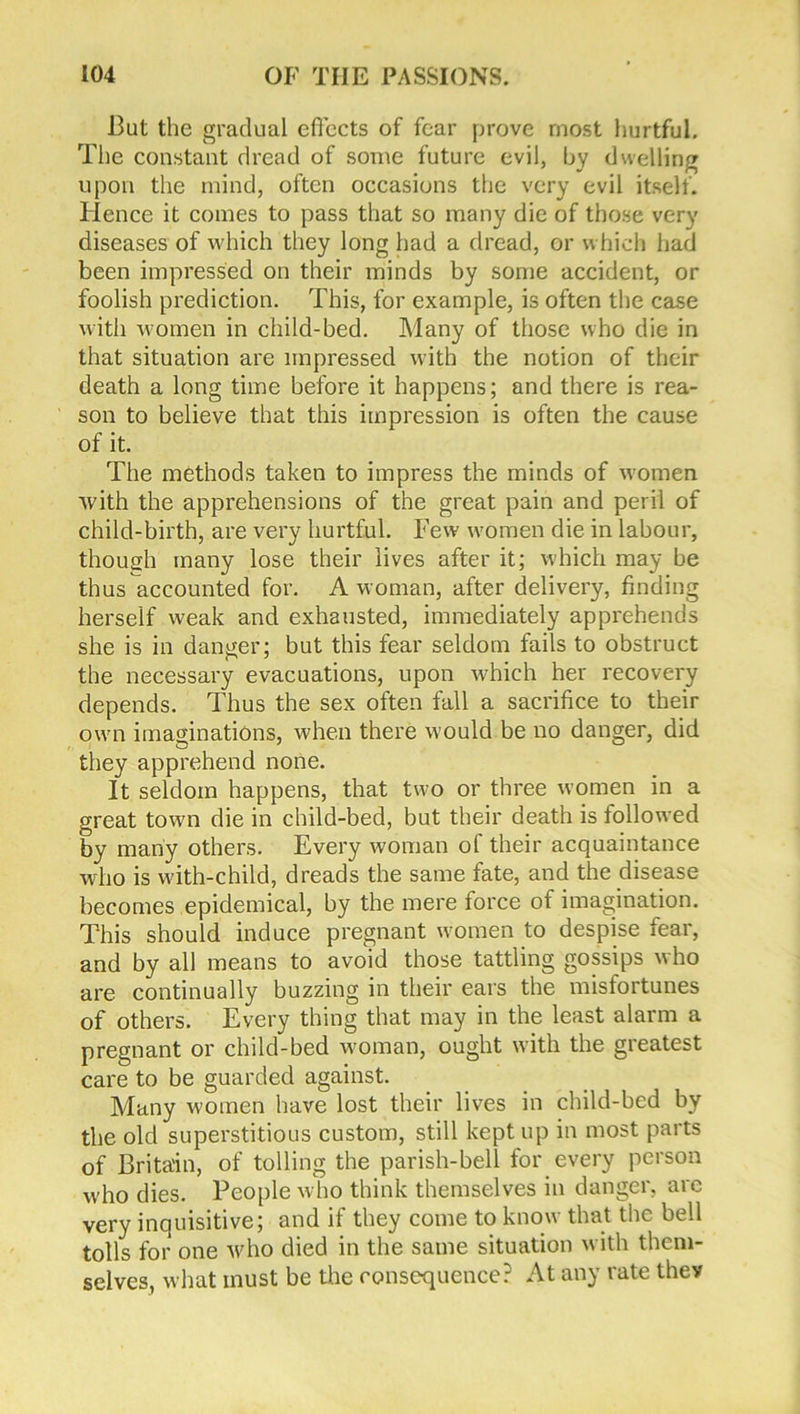 But the gradual effects of fear prove most hurtful. The constant dread of some future evil, by dwelling upon the mind, often occasions the very evil itself. Hence it comes to pass that so many die of those very diseases of which they long had a dread, or which had been impressed on their minds by some accident, or foolish prediction. This, for example, is often the case with women in child-bed. Many of those who die in that situation are impressed with the notion of their death a long time before it happens; and there is rea- son to believe that this impression is often the cause of it. The methods taken to impress the minds of women with the apprehensions of the great pain and peril of child-birth, are very hurtful. Few women die in labour, though many lose their lives after it; which may be thus accounted for. A woman, after delivery, finding herself weak and exhausted, immediately apprehends she is in danger; but this fear seldom fails to obstruct the necessary evacuations, upon which her recovery depends. Thus the sex often fall a sacrifice to their own imaginations, when there would be no danger, did they apprehend none. It seldom happens, that two or three women in a great town die in child-bed, but their death is followed by many others. Every woman of their acquaintance who is with-child, dreads the same fate, and the disease becomes epidemical, by the mere force of imagination. This should induce pregnant women to despise fear, and by all means to avoid those tattling gossips who are continually buzzing in their ears the misfortunes of others. Every thing that may in the least alarm a pregnant or child-bed woman, ought with the greatest care to be guarded against. Many women have lost their lives in child-bed by the old superstitious custom, still kept up in most parts of Britain, of tolling the parish-bell for every person who dies. People who think themselves in danger, are very inquisitive; and if they come to know that the bell tolls for one who died in the same situation with them- selves, what must be the consequence? At any rate thev