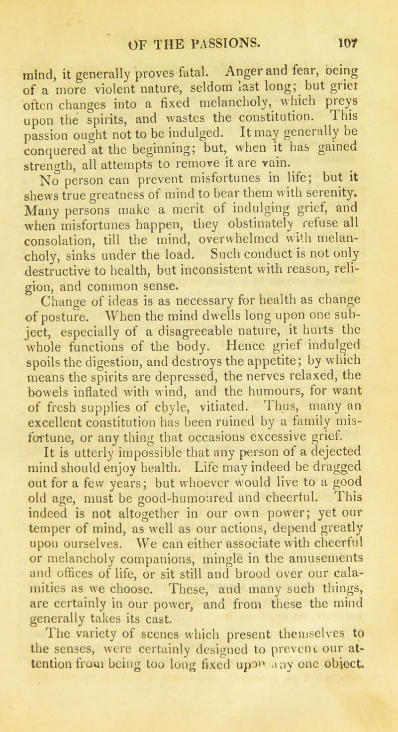 mind, it generally proves fatal. Anger and fear, being of a more violent nature, seldom last long; but giiet often changes into a fixed melancholy, which preys upon the spirits, and wastes the constitution. This passion ought not to be indulged. It may generally be conquered at the beginning; but, when it has gained strength, all attempts to remove it are vain. No person can prevent misfortunes in life; but it shews true greatness of mind to bear them with serenity. Many persons make a merit of indulging grief, and when misfortunes happen, they obstinately refuse all consolation, till the mind, overwhelmed with melan- choly, sinks under the load. Such conduct is not only destructive to health, but inconsistent with reason, reli- gion, and common sense. Change of ideas is as necessary for health as change of posture. When the mind dwells long upon one sub- ject, especially of a disagreeable nature, it hurts the whole functions of the body. Hence grief indulged spoils the digestion, and destroys the appetite; by which means the spirits are depressed, the nerves relaxed, the bowels inflated with wind, and the humours, for want of fresh supplies of chyle, vitiated. Tims, many an excellent constitution has been ruined by a family mis- fortune, or any thing that occasions excessive grief. It is utterly impossible that any person of a dejected mind should enjoy health. Life may indeed be dragged out for a few years; but whoever would live to a good old age, must be good-humoured and cheerful. This indeed is not altogether in our own power; yet our temper of mind, as well as our actions, depend greatly upon ourselves. We can either associate with cheerful or melancholy companions, mingle in the amusements and offices of life, or sit still and brood over our cala- mities as we choose. These, and many such things, are certainly in our power, and from these the mind generally takes its cast. The variety of scenes which present themselves to the senses, were certainly designed to prevent our at- tention from being too long fixed upon any one obiect.