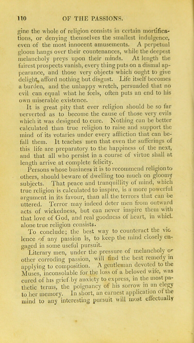 gine the whole of religion consists in certain mortifica- tions, or denying themselves the smallest indulgence, even of the most innocent amusements. A perpetual gloom hangs over their countenances, w hile the deepest melancholy preys upon their minds. At length the fairest prospects vanish, every thing puts on a dismal ap- pearance, and those very objects w’hich ought to give delight, afford nothing but disgust. Life itself becomes a burden, and the unhappy w'retch, persuaded that no evil can equal what he feels, often puts an end to his own miserable existence. It is great pity that ever religion should be so far nerverted as to become the cause of those very evils which it was designed to cure. Nothing can be better calculated than true religion to raise and support the mind of its votaries under every affliction that can be- fall them. It teaches men that even the sufferings of this life are preparatory to the happiness of the next, and that all who persist in a course of virtue shall at length arrive at complete felicity. Persons whose business it is to recommend religion to others, should beware of dwelling too much on gloomy subjects. That peace and tranquillity of mind, which true religion is calculated to inspire, is a more powerful argument in its favour, than all the terrors that can be uttered. Terror may indeed deter men from outward acts of wickedness, but can never inspire them with that love of God, and real goodness of heart, in which alone true religion consists. To conclude; the best wray to counteract the \io lence of any passion is, to keep the mind closely en- gaged in some useful pursuit. Literary men, under the pressure of melancholy or other corroding passion, will find the best remedy in applying to composition. A gentleman devoted to the Muses, inconsolable for the loss of a beloved wile, was cured of his grief by anxiety to express, in the most pa- thetic terms, the poignancy of his sorrow in an elegy to her memory. In short, an earnest application ol the mind to any interesting pursuit will most clicctually