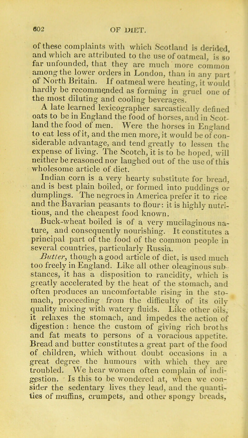 of these complaints with which Scotland is derided, and which are attributed to the use of oatmeal, is so far unfounded, that they are much more common among- the lower orders in London, than in any part of North Britain. If oatmeal were heating, it would hardly be recommended as forming in gruel one of the most diluting and cooling beverages. A late learned lexicographer sarcastically defined oats to be in England the food of horses, and in Scot- land the food of men. Were the horses in England to eat less of it, and the men more, it would be of con- siderable advantage, and tend greatly to lessen the expense of living. The Scotch, it is to be hoped, will neither be reasoned nor laughed out of the use of this wholesome article of diet. Indian corn is a very hearty substitute for bread, and is best plain boiled, or formed into puddings or dumplings. The negroes in America prefer it to rice and the Bavarian peasants to flour: it is highly nutri- tious, and the cheapest food known. Buck-wheat boiled is of a very mucilaginous na- ture, and consequently nourishing. It constitutes a principal part of the food of the common people in several countries, particularly Russia. Butter, though a good article of diet, is used much too freely in England. Like all other oleaginous sub stances, it has a disposition to rancidity, which is greatly accelerated by the heat of the stomach, and often produces an uncomfortable rising in the sto- mach, proceeding from the difficulty of its oily quality mixing with watery fluids. Like other oils, it relaxes the stomach, and impedes the action of digestion : hence the custom of giving rich broths and fat meats to persons of a voracious appetite. Bread and butter constitutes a great part of the food of children, which without doubt occasions in a great degree the humours with which they are troubled. We hear women often complain of indi- gestion. Is this to be wondered at, when we con- sider the sedentary lives they lead, and the quanti- ties of muffins, crumpets, and other spongy breads.