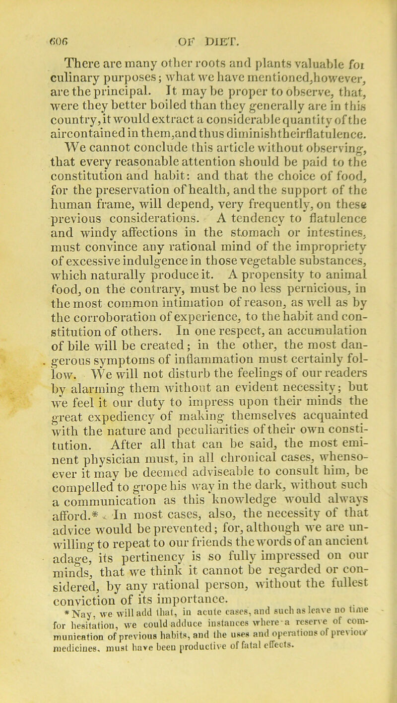 There arc many other roots and plants valuable foi culinary purposes; what we have mentioned,however, are the principal. It may be proper to observe, that, were they better boiled than they generally are in this country, it would extract a considerable quan titv of the aircontainedinthem,andthusdiminishtheirflatulence. We cannot conclude this article without observing, that every reasonable attention should be paid to the constitution and habit: and that the choice of food, for the preservation of health, and the support of the human frame, will depend, very frequently, on these previous considerations. A tendency to flatulence and windy affections in the stomach or intestines, must convince any rational mind of the impropriety of excessive indulgence in those vegetable substances, which naturally produce it. A propensity to animal food, on the contrary, must be no less pernicious, in the most common intimation of reason, as well as by the corroboration of experience, to the habit and con- stitution of others. In one respect, an accumulation of bile will be created; in the other, the most dan- . gerous symptoms of inflammation must certainly fol- low. We will not disturb the feelings of our readers by alarming them without an evident necessity; but wre feel it our duty to impress upon their minds the great expediency of making themselves acquainted with the nature and peculiarities of their own consti- tution. After all that can be said, the most emi- nent physician must, in all chronical cases, whenso- ever it may be deemed adviseable to consult him, be compelled to grope his way in the dark, without such a communication as this knowledge would always afford.* < In most cases, also, the necessity of that advice would be prevented; for, although we are un- willing to repeat to our friends the words of an ancient adage, its pertinency is so fully impressed on our minds, that we think it cannot be regarded or con- sidered, by any rational person, without the fullest conviction of its importance. # Nay. we will add that, iu acute cases, and such as leave no time for hesitation, we could adduce instances where a reserve of com- munication of previous habits, and the uses and operations of previow medicines, must have beeu productive of fatal effects.