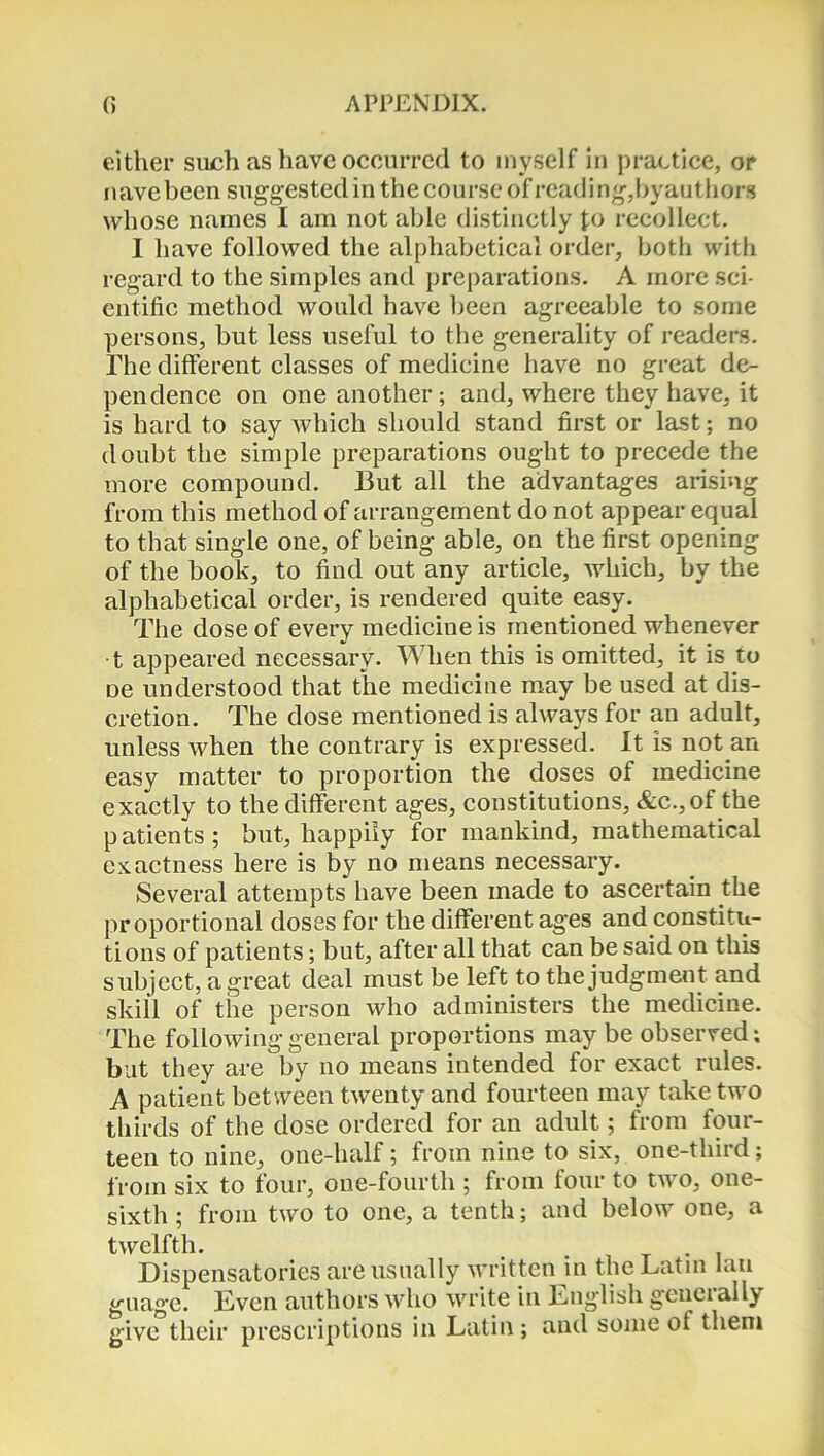 either such as have occurred to myself in practice, or nave been suggested in the course of reading,by authors whose names I am not able distinctly fo recollect. I have followed the alphabetical order, both with regard to the simples and preparations. A more sci- entific method would have been agreeable to some persons, but less useful to the generality of readers. The different classes of medicine have no great de- pendence on one another; and, where they have, it is hard to say which should stand first or last; no doubt the simple preparations ought to precede the more compound. But all the advantages arising from this method of arrangement do not appear equal to that single one, of being able, on the first opening of the book, to find out any article, which, by the alphabetical order, is rendered quite easy. The dose of every medicine is mentioned whenever ■t appeared necessary. When this is omitted, it is to De understood that the medicine may be used at dis- cretion. The dose mentioned is always for an adult, unless when the contrary is expressed. It is not an easy matter to proportion the doses of medicine exactly to the different ages, constitutions, &c.,of the patients; but, happily for mankind, mathematical exactness here is by no means necessary. Several attempts have been made to ascertain the proportional doses for the different ages and constitu- tions of patients; but, after all that can be said on this subject, a great deal must be left to the judgment and skill of the person who administers the medicine. The following general proportions maybe observed; but they are by no means intended for exact rules. A patient between twenty and fourteen may take two thirds of the dose ordered for an adult; from four- teen to nine, one-half; from nine to six, one-third; from six to four, one-fourth ; from four to two, one- sixth ; from two to one, a tenth; and below one, a twelfth. # . . Dispensatories are usually written in the Latin fan guage. Even authors who write in English generally give their prescriptions in Latin ; and some of them