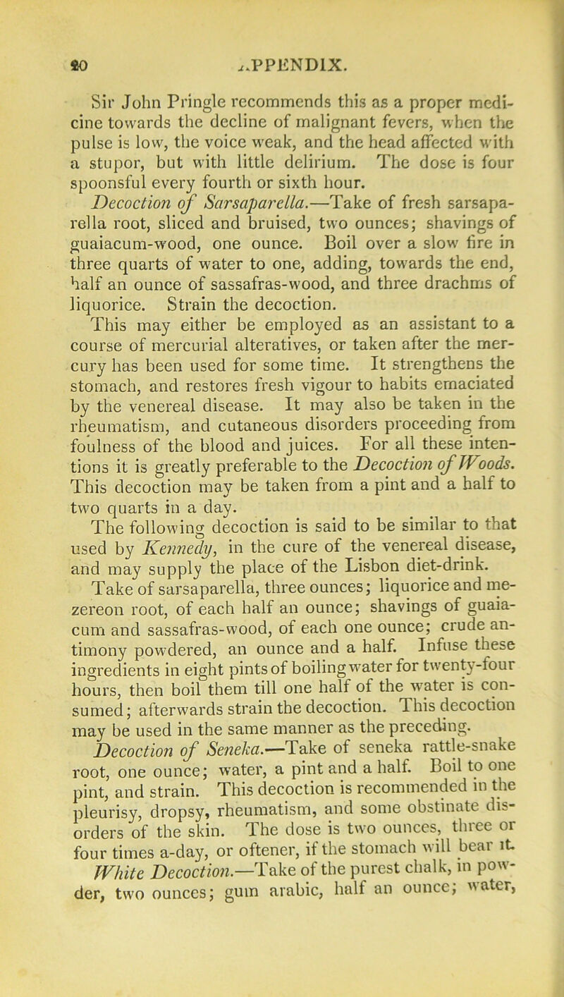 Sir John Pringle recommends this as a proper medi- cine towards the decline of malignant fevers, when the pulse is low, the voice weak, and the head affected with a stupor, but with little delirium. The dose is four spoonsful every fourth or sixth hour. Decoction of Sarsaparella.—Take of fresh sarsapa- rella root, sliced and bruised, two ounces; shavings of guaiacum-wood, one ounce. Boil over a slow fire in three quarts of water to one, adding, towards the end, half an ounce of sassafras-wood, and three drachms of liquorice. Strain the decoction. This may either be employed as an assistant to a course of mercurial alteratives, or taken after the mer- cury has been used for some time. It strengthens the stomach, and restores fresh vigour to habits emaciated by the venereal disease. It may also be taken in the rheumatism, and cutaneous disorders proceeding from foulness of the blood and juices. For all these inten- tions it is greatly preferable to the Decoction of Woods. This decoction may be taken from a pint and a half to two quarts in a day. The following decoction is said to be similar to that used by Kennedy, in the cure of the venereal disease, and may supply the place of the Lisbon diet-drink. Take of sarsaparella, three ounces; liquorice and me- zereon root, of each half an ounce; shavings of guaia- cum and sassafras-wood, of each one ounce; crude an- timony powdered, an ounce and a half. Infuse these ingredients in eight pints of boiling water for twenty-tour hours, then boil them till one half of the water is con- sumed; afterwards strain the decoction. This decoction may be used in the same manner as the preceding. Decoction of Seneka.—Take of seneka rattle-snake root, one ounce; water, a pint and a half. Boil to one pint, and strain. This decoction is recommended in the pleurisy, dropsy, rheumatism, and some obstinate dis- orders of the skin. The dose is two ounces, three or four times a-day, or oftener, if the stomach will bear it. White Decoction— Take of the purest chalk, in pow- der, two ounces; gum arabic, half an ounce; water,