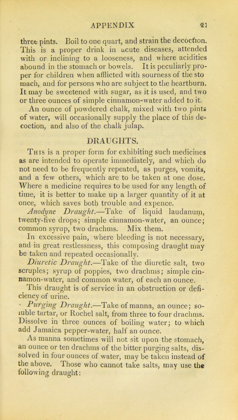 three pints. Boil to one quart, and strain the decoction. This is a proper drink in acute diseases, attended with or inclining to a looseness, and where acidities abound in the stomach or bowels. It is peculiarly pro- per for children when afflicted with sourness of the sto mach, and for persons who are subject to the heartburn. It may be sweetened with sugar, as it is used, and two or three ounces of simple cinnamon-water added to it. An ounce of powdered chalk, mixed with two pints of water, will occasionally supply the place of this de- coction, and also of the chalk julap. DRAUGHTS. This is a proper form for exhibiting such medicines as are intended to operate immediately, and which do not need to be frequently repeated, as purges, vomits, and a few others, which are to be taken at one dose. Where a medicine requires to be used for any length of time, it is better to make up a larger quantity of it at once, which saves both trouble and expence. Anodyne Draught.—Take of liquid laudanum, twenty-five drops; simple cinnamon-water, an ounce; common syrup, two drachms. Mix them. In excessive pain, where bleeding is not necessary, and in great restlessness, this composing draught may be taken and repeated occasionally. Diuretic Draught.—Take of the diuretic salt, two scruples; syrup of poppies, two drachms; simple cin- namon-water, and common water, of each an ounce. This draught is of service in an obstruction or defi- ciency of urine. • Purging Draught.—Take of manna, an ounce; so- luble tartar, or Rochel salt, from three to four drachms. Dissolve in three ounces of boiling water; to which add Jamaica pepper-water, half an ounce. As manna sometimes will not sit upon the stomach, an ounce or ten drachms of the bitter purging salts, dis- solved in four ounces of water, may be taken instead of the above. Those who cannot take salts, may use the following draught: