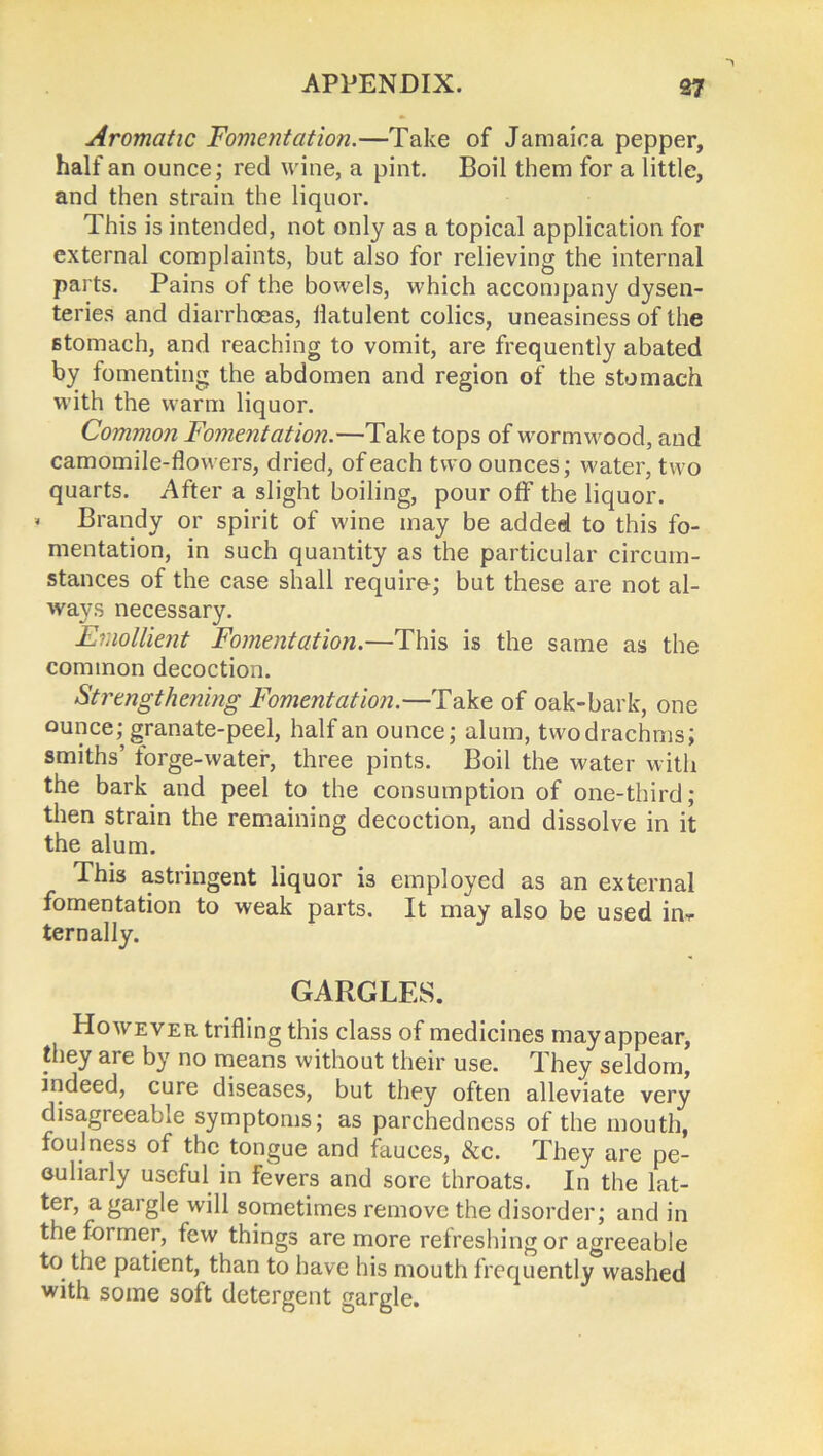 Aromatic Fomentation.—Take of Jamaica pepper, half an ounce; red wine, a pint. Boil them for a little, and then strain the liquor. This is intended, not only as a topical application for external complaints, but also for relieving the internal parts. Pains of the bowels, which accompany dysen- teries and diarrhoeas, flatulent colics, uneasiness of the stomach, and reaching to vomit, are frequently abated by fomenting the abdomen and region of the stomach with the warm liquor. Common Fomentation.—Take tops of wormwood, and camomile-flowers, dried, of each two ounces; water, two quarts. After a slight boiling, pour off the liquor. < Brandy or spirit of wine may be added to this fo- mentation, in such quantity as the particular circum- stances of the case shall require; but these are not al- ways necessary. Emollient Fomentation.—This is the same as the common decoction. Strengthening Fomentation.—Take of oak-bark, one ounce; granate-peel, half an ounce; alum, two drachms; smiths’ forge-water, three pints. Boil the water with the bark and peel to the consumption of one-third; then strain the remaining decoction, and dissolve in it the alum. This astringent liquor is employed as an external fomentation to weak parts. It may also be used ma- ternally. GARGLES. However trifling this class of medicines may appear, they are by no means without their use. They seldom, indeed, cure diseases, but they often alleviate very disagreeable symptoms; as parchedness of the mouth, foulness of the tongue and fauces, &c. They are pe- culiarly useful in fevers and sore throats. In the lat- ter, a gargle will sometimes remove the disorder; and in the former, few things are more refreshing or agreeable to the patient, than to have his mouth frequently washed with some soft detergent gargle.