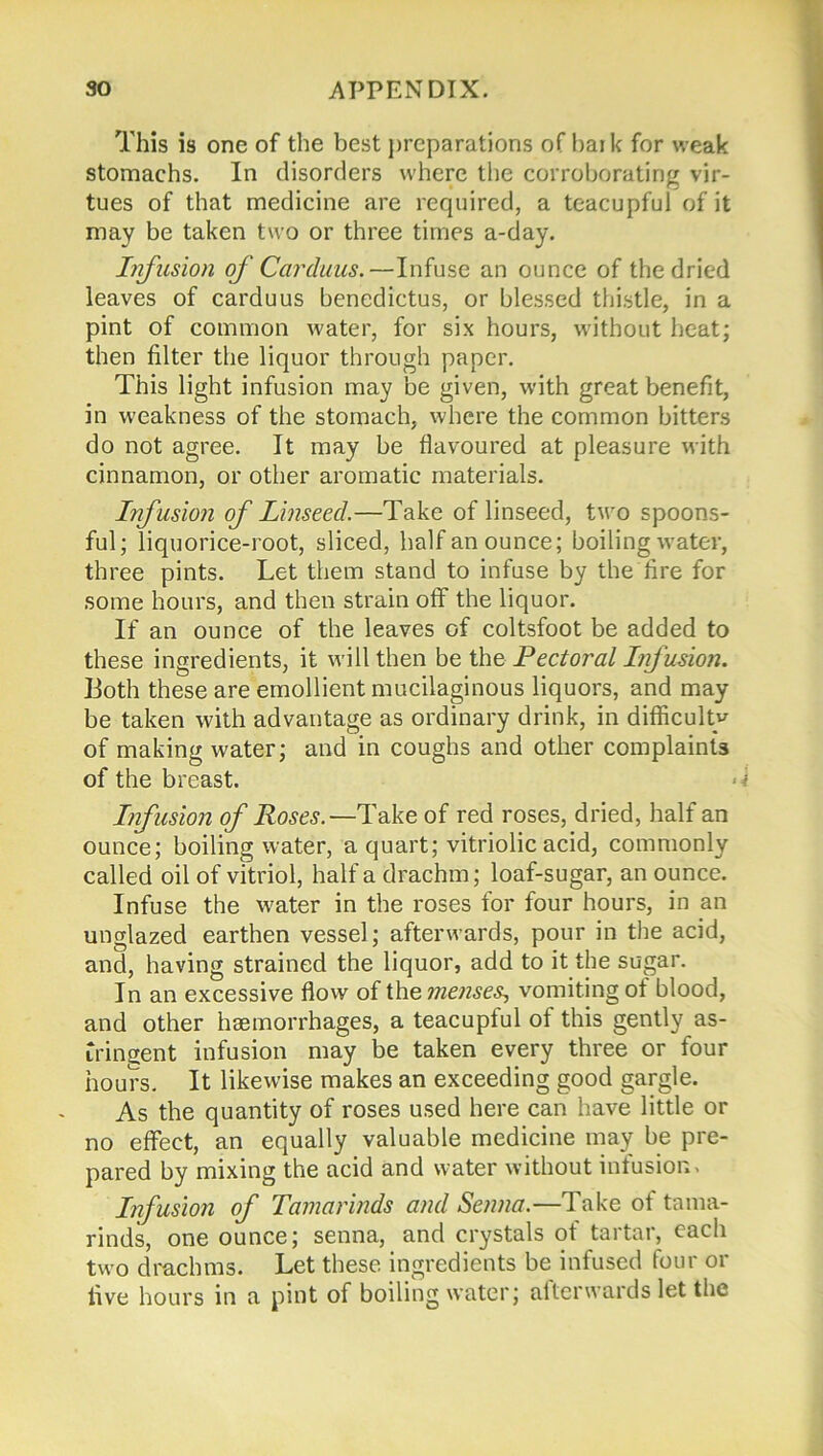 This is one of the best preparations of bark for weak stomachs. In disorders where the corroborating vir- tues of that medicine are required, a teacupful of it may be taken two or three times a-day. Infusion of Carduus.—Infuse an ounce of the dried leaves of carduus benedictus, or blessed thistle, in a pint of common water, for six hours, without heat; then filter the liquor through paper. This light infusion may be given, with great benefit, in weakness of the stomach, where the common bitters do not agree. It may be flavoured at pleasure with cinnamon, or other aromatic materials. Infusion of Linseed.—Take of linseed, two spoons- ful; liquorice-root, sliced, half an ounce; boiling water, three pints. Let them stand to infuse by the fire for some hours, and then strain off the liquor. If an ounce of the leaves of coltsfoot be added to these ingredients, it will then be the Pectoral Infusion. Both these are emollient mucilaginous liquors, and may be taken with advantage as ordinary drink, in difficulty of making water; and in coughs and other complaints of the breast. Infusion of Roses.—Take of red roses, dried, half an ounce; boiling water, a quart; vitriolic acid, commonly called oil of vitriol, half a drachm; loaf-sugar, an ounce. Infuse the water in the roses for four hours, in an unglazed earthen vessel; afterwards, pour in the acid, and, having strained the liquor, add to it the sugar. In an excessive flow of ihe nienses? vomiting of blood, and other haemorrhages, a teacupful of this gently as- tringent infusion may be taken every three or four hours. It likewise makes an exceeding good gargle. As the quantity of roses used here can have little or no effect, an equally valuable medicine may be pre- pared by mixing the acid and water without infusion * Infusion of Tamarinds and Senna.—Take of tama- rinds, one ounce; senna, and crystals of tartar, each two drachms. Let these ingredients be infused four or five hours in a pint of boiling water; afterwards let the