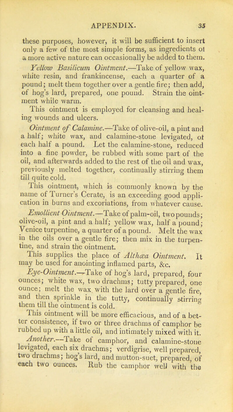 these purposes, however, it will be sufficient to insert only a few of the most simple forms, as ingredients ol a more active nature can occasionally be added to them. Yellow Basilicum Ointment.—Take of yellow wax, white resin, and frankincense, each a quarter of a pound; melt them together over a gentle fire; then add, of hog’s lard, prepared, one pound. Strain the oint- ment while warm. This ointment is employed for cleansing and heal- ing wounds and ulcers. Ointment of Calamine.—Take of olive-oil, a pint and a half; w'hite wax, and calamine-stone levigated, ot each half a pound. Let the calamine-stone, reduced into a fine powder, be rubbed with some part of the oil, and afterwards added to the rest of the oil and wax, previously melted together, continually stirring them till quite cold. This ointment, which is commonly known by the name of Turner’s Cerate, is an exceeding good appli- cation in burns and excoriations, from whatever cause. Emollient Ointment.—Take of palm-oil, two pounds; olive-oil, a pint and a half; yellow wax, half a pound; Venice turpentine, a quarter of a pound. Melt the wax in the oils over a gentle fire; then mix in the turpen- tine, and strain the ointment. This supplies the place of Althcea Ointment. It may be used for anointing inflamed parts, See. Eye-Ointment.-VTake of hog’s lard, prepared, four ounces; white wax, two drachms; tutty prepared, one ounce; melt the wax with the lard over a gentle fire, and then sprinkle in the tutty, continually stirring them till the ointment is cold. 1 his ointment will be more efficacious, and of a bet- ter consistence, if two or three drachms of camphor be rubbed up with a little oil, and intimately mixed with it. Another. Take of camphor, and calamine-stone levigated, each six drachms; verdigrise, well prepared, two drachms; hog’s lard, and mutton-suet, prepared, of each two ounces. Rub the camphor well with the