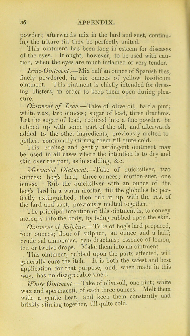 powder; afterwards mix in the lard and suet, continu- ing the triture till they be perfectly united. This ointment lias been long in esteem for diseases of the eyes. It ought, however, to be used with cau- tion, when the eyes are much inflamed or very tender. Issue-Ointment.—Mix half an ounce of Spanish flies, finely powdered, in six ounces of yellow basilicum ointment. This ointment is chiefly intended for dress- ing blisters, in order to keep them open during plea- sure. Ointment of Lead.—Take of olive-oil, half a pint; white wax, two ounces; sugar of lead, three drachms. Let the sugar of lead, reduced into a fine powder, be rubbed up with some part of the oil, and afterwards added to the other ingredients, previously melted to- gether, continually stirring them till quite cold. This cooling and gently astringent ointment may be used in all cases where the intention is to dry and skin over the part, as in scalding, &c. Mercurial Ointment.—Take of quicksilver, two ounces; hog’s lard, three ounces; mutton-suet, one ounce. Hub the quicksilver with an ounce of the hog’s lard in a warm mortar, till the globules be per- fectly extinguished; then rub it up with the rest of the lard and suet, previously melted together. The principal intention of this ointment is, to convey mercury into the body, by being rubbed upon the skin. Ointment of Sulphur.—Take of hog’s lard prepared, four ounces; flour of sulphur, an ounce and a halt; crude sal ammoniac, two drachms; essence of lemon, ten or twelve drops. Make them into an ointment. This ointment, rubbed upon the parts affected, will generally cure the itch. It is both the safest and best application for that purpose, and, when made in this way, has no disagreeable smell. White Ointment.— Take of olive-oil, one pint; white wax and spermaceti, of each three ounces. Melt them Avith a gentle heat, and keep them constantly and briskly stirring together, till quite cold.