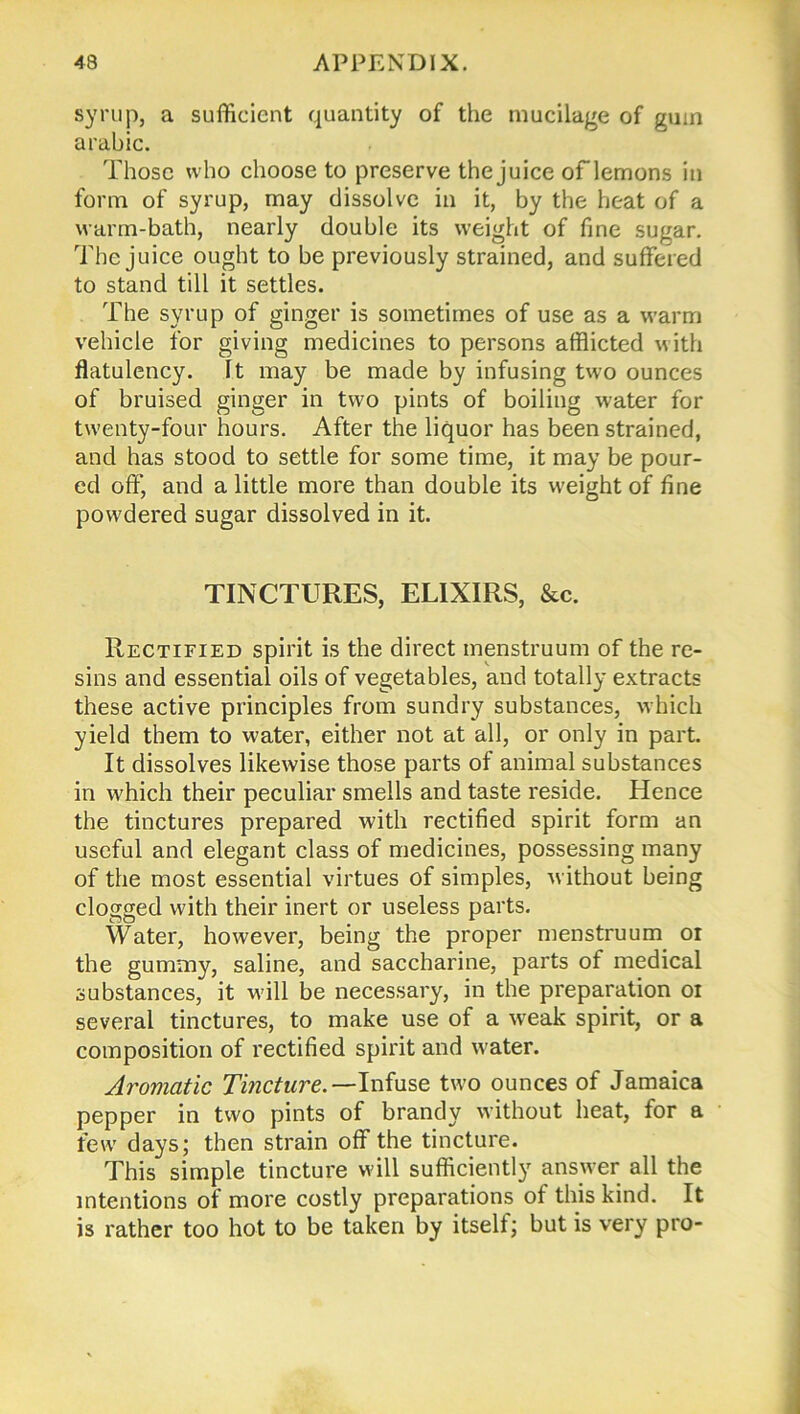 syrup, a sufficient quantity of the mucilage of guin arabic. Those who choose to preserve the juice oflemons in form of syrup, may dissolve in it, by the heat of a warm-bath, nearly double its weight of fine sugar. The juice ought to be previously strained, and suffered to stand till it settles. The syrup of ginger is sometimes of use as a warm vehicle for giving medicines to persons afflicted with flatulency. It may be made by infusing two ounces of bruised ginger in two pints of boiling water for twenty-four hours. After the liquor has been strained, and has stood to settle for some time, it may be pour- ed off, and a little more than double its weight of fine powdered sugar dissolved in it. TINCTURES, ELIXIRS, &c. Rectified spirit is the direct menstruum of the re- sins and essential oils of vegetables, and totally extracts these active principles from sundry substances, which yield them to water, either not at all, or only in part. It dissolves likewise those parts of animal substances in which their peculiar smells and taste reside. Hence the tinctures prepared with rectified spirit form an useful and elegant class of medicines, possessing many of the most essential virtues of simples, without being clogged with their inert or useless parts. Water, however, being the proper menstruum or the gummy, saline, and saccharine, parts of medical substances, it will be necessary, in the preparation or several tinctures, to make use of a weak spirit, or a composition of rectified spirit and water. Aromatic Tincture.—Infuse two ounces of Jamaica pepper in two pints of brandy without heat, for a few days; then strain off the tincture. This simple tincture will sufficiently answer all the intentions of more costly preparations of this kind. It is rather too hot to be taken by itself; but is very pro-