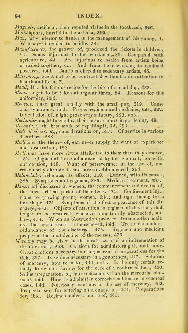 Magnets, artificial, their reputed virtue in the tooth-ach, 325. Malt-liquors, hurtful in the asthma, 369. Man, why inferior to brutes in the management of his young, 1. Was never intended to be idle, 78. Manufactures, the growth of, produced the rickets in children, 20. Some, injurious to the workmen,. 36. Compared with agriculture, 44. Are injurious to health from artists being crowded together, 45. And from their working in confined postures, ibid. Cautions offered to sedentary artists, 46. Matrimony ought npt to be contracted without a due attention to health and form, 7. Mead, Dr., his famous recipe for the bite of a mad dog, 433. Meals ought to be taken at regular times, 64. Reasons for this uniformity, ibid. Measles, have great affinity with the small-pox, 219. Cause and symptoms, ibid. Proper regimen and medicine, 221, 222. Inoculation of, might prove very salutary, 223, note. Mechanics ought to employ their leisure hours in gardening, 48. Meconium, the best mode of expelling it, 15, 490. Medical electricity, considerations on, 587. Of service in varioui disorders, 588. Medicine, the theory of, can never supply the want of experience and observation, 123. Medicines have more virtue attributed to them than they deserve, 125. Ought not to be administered by the ignorant, nor with- out caution, 128. Want of perseverance in the use of, one reason why chronic diseases are so seldom cured, 354. Melancholy, religious, its effects, 110. Defined, with its causes, 385. Symptoms and regimen, 386. Medical treatment, 387. Menstrual discharge in women, the commencement and decline of, the most critical period of their lives, 470. Confinement inju- rious to growing young women, ibid; and tight lacing for a fine shape, 471. Symptoms of the first appearance of this dis- charge, 472. Objects of attention in regimen at this time, ibid. Ought to be restored, whenever unnaturally obstructed, an how, 473. When an obstruction proceeds from another mala dy, the first cause is to be removed, ibid. Treatment under redundancy of the discharge, 475. Regimen and medicine proper at the final decline of the menses, 476. Mercury may be given in desperate cases of an inflammation of the intestines, 268. Cautions for administering it, ibid, note. Creat cautions necessary in using mercurial preparations for the itch, 367. Is seldom necessary in a gonorrhoea, 447. Solution of mercury, how to make, 449, note. Is the only certain re- medy known in Europe for the cure of a confirmed lues, 460. Saline preparations of, more efficacious than the mercurial oint- ment, ibid. How to administer corrosive sublimate in venereal cases, ibid. Necessary cautions in the use of mercury, 463. Proper seasons for entering on a course of, 464. Preparation! for, ibid. Regimen under a course of, 465.