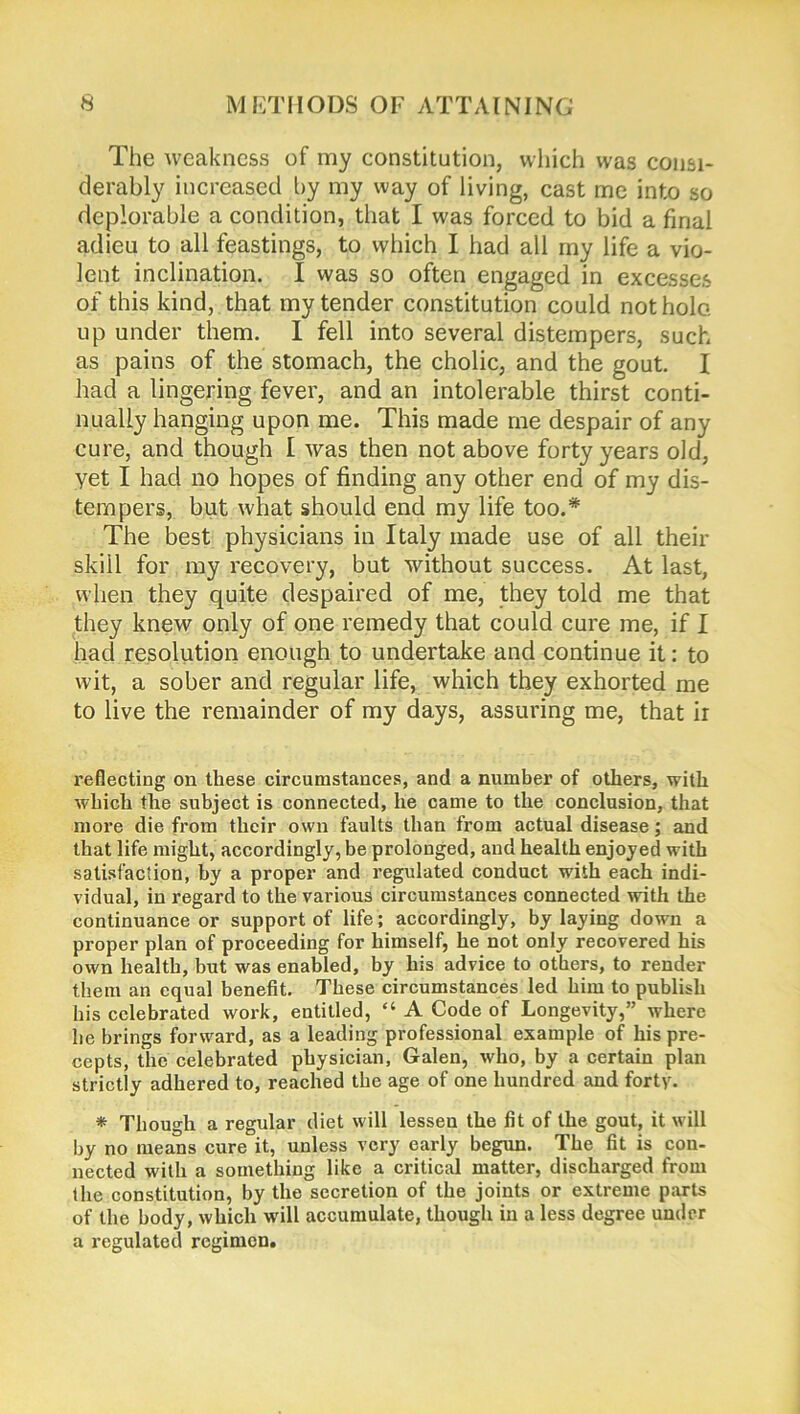 The weakness of my constitution, which was consi- derably increased by my way of living, cast me into so deplorable a condition, that I was forced to bid a final adieu to all feastings, to which I had all my life a vio- lent inclination. I was so often engaged in excesses of this kind, that my tender constitution could not hole, up under them. I fell into several distempers, such as pains of the stomach, the cholic, and the gout. I had a lingering fever, and an intolerable thirst conti- nually hanging upon me. This made me despair of any cure, and though I was then not above forty years old, yet I had no hopes of finding any other end of my dis- tempers, but what should end my life too.* The best physicians in Italy made use of all their skill for my recovery, but without success. At last, when they quite despaired of me, they told me that they knew only of one remedy that could cure me, if I had resolution enough to undertake and continue it: to wit, a sober and regular life, which they exhorted me to live the remainder of my days, assuring me, that ir reflecting on these circumstances, and a number of others, with which the subject is connected, he came to the conclusion, that more die from their own faults than from actual disease; and that life might, accordingly, be prolonged, and health enjoyed with satisfaction, by a proper and regulated conduct with each indi- vidual, in regard to the various circumstances connected with the continuance or support of life; accordingly, by laying down a proper plan of proceeding for himself, he not only recovered his own health, but was enabled, by his advice to others, to render them an equal benefit. These circumstances led him to publish his celebrated work, entitled, “ A Code of Longevity,” where he brings forward, as a leading professional example of his pre- cepts, the celebrated physician, Galen, who, by a certain plan strictly adhered to, reached the age of one hundred and forty. * Though a regular diet will lessen the fit of the gout, it will by no means cure it, unless very early begun. The fit is con- nected with a something like a critical matter, discharged from the constitution, by the secretion of the joints or extreme parts of the body, which will accumulate, though in a less degree under a regulated regimen.