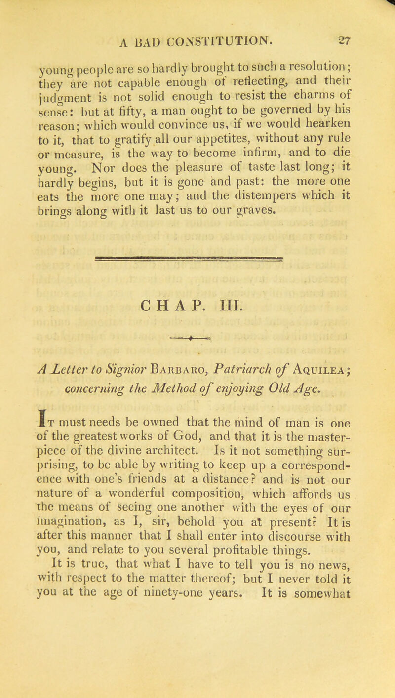 young people fire so hardly brought to such a resolution; they ^ire not capable enough of reiiecting, and their judgment is not solid enough to resist the charms of sense: but at fifty, a man ought to be governed by his reason; which would convince us, if we would hearken to it, that to gratify all our appetites, without any rule or measure, is the way to become infirm, and to die young. Nor does the pleasure of taste last long; it hardly begins, but it is gone and past: the more one eats the more one may; and the distempers which it brings along with it last us to our graves. CHAP. III. —+—« A Letter to Signior Barbaro, Patriarch of Aquilea ; concerning the Method of enjoying Old Age. It must needs be owned that the mind of man is one of the greatest works of God, and that it is the master- piece of the divine architect. Is it not something sur- prising, to be able by writing to keep up a correspond- ence with one’s friends at a distance? and is not our nature of a wonderful composition, which affords us the means of seeing one another with the eyes of our imagination, as I, sir, behold you at present? It is after this manner that I shall enter into discourse with you, and relate to you several profitable things. It is true, that what I have to tell you is no news, with respect to the matter thereof; but I never told it you at the age ol ninety-one years. It is somewhat