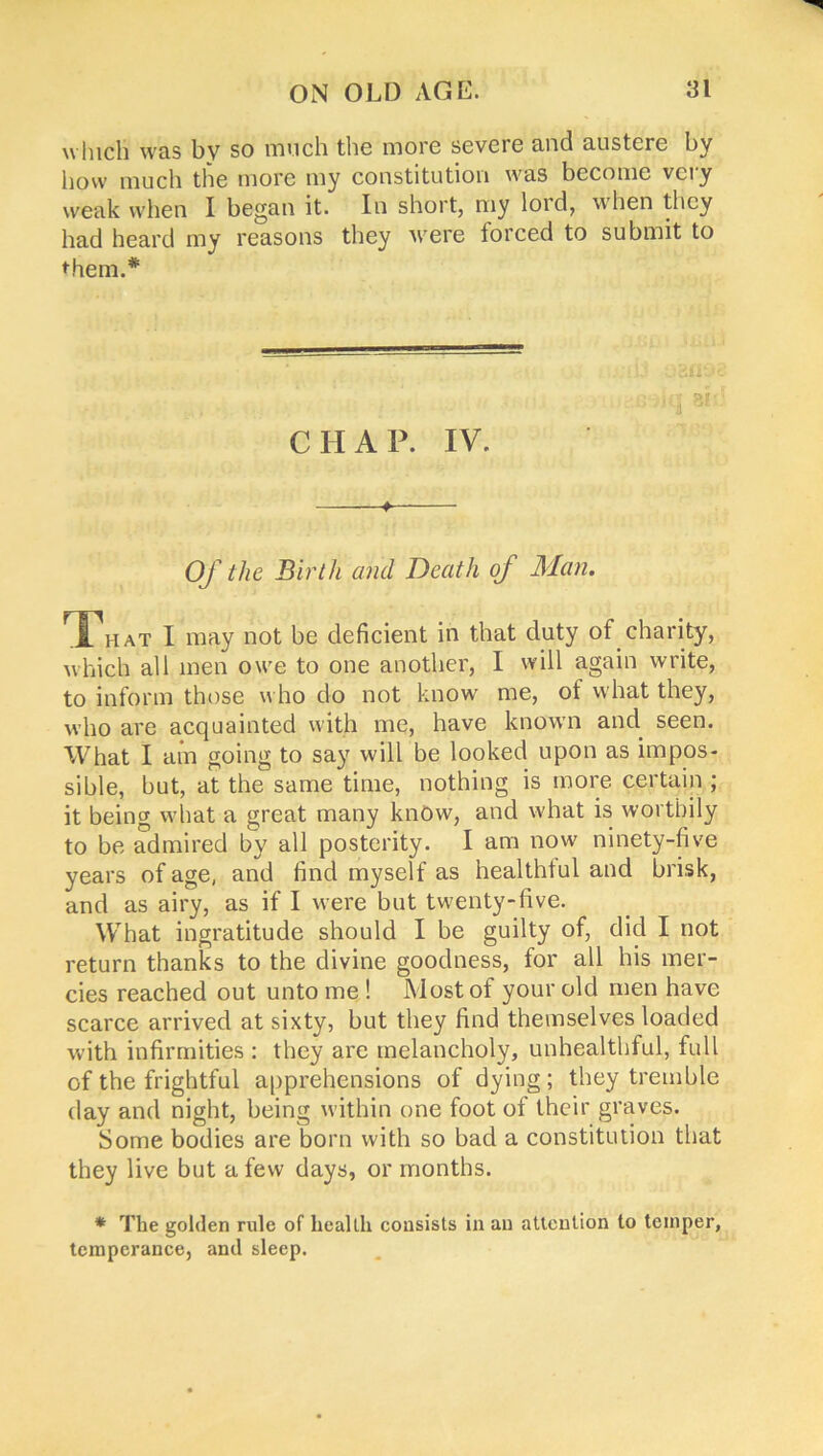 which was by so much the more severe and austere by how much the more my constitution was become very weak when I began it. In short, my lord, when they had heard my reasons they were forced to submit to them.* CHAP. IV. ♦ Of the Birth and Death of Man. That I may not be deficient in that duty of charity, which all men owe to one another, I will again write, to inform those who do not know me, of what they, who are acquainted with me, have known and seen. VVhat I am going to say will be looked upon as impos- sible, but, at the same time, nothing is more certain ; it being what a great many know, and what is worthily to be admired by all posterity. I am now ninety-five years of age, and find myself as healthful and brisk, and as airy, as if I were but twenty-five. What ingratitude should I be guilty of, did I not return thanks to the divine goodness, for all his mer- cies reached out unto me ! Most of your old men have scarce arrived at sixty, but they find themselves loaded with infirmities : they are melancholy, unhealthful, full of the frightful apprehensions of dying; they tremble day and night, being within one foot of their graves. Some bodies are born with so bad a constitution that they live but a few days, or months. * The golden rule of health consists in an attention to temper, temperance, and sleep.