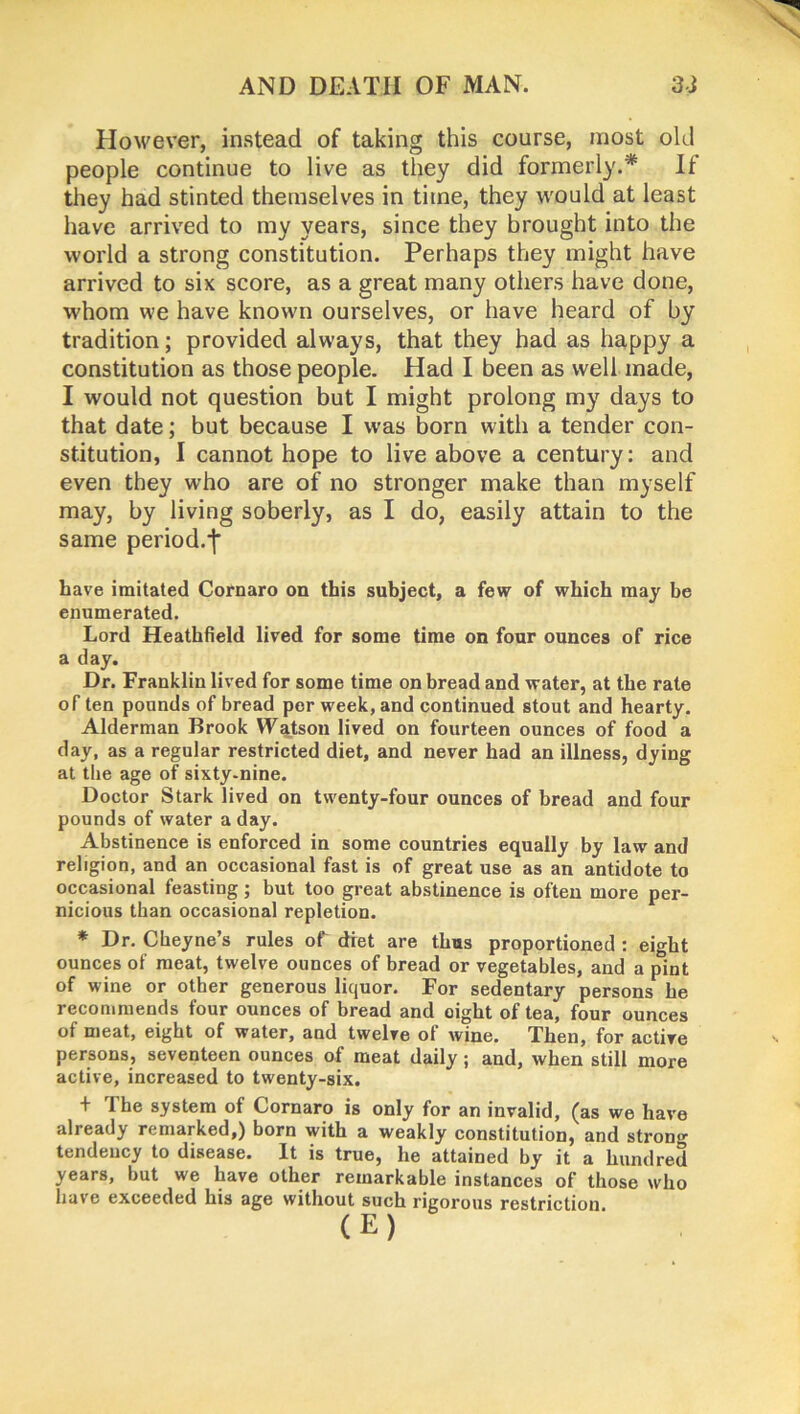 However, instead of taking this course, most old people continue to live as they did formerly.* If they had stinted themselves in time, they would at least have arrived to my years, since they brought into the world a strong constitution. Perhaps they might have arrived to six score, as a great many others have done, whom we have known ourselves, or have heard of by tradition; provided always, that they had as happy a constitution as those people. Had I been as well made, I would not question but I might prolong my days to that date; but because I was born with a tender con- stitution, I cannot hope to live above a century: and even they who are of no stronger make than myself may, by living soberly, as I do, easily attain to the same period.f have imitated Cornaro on this subject, a few of which may be enumerated. Lord Heathfield lived for some time on four ounces of rice a day. Dr. Franklin lived for some time on bread and water, at the rate of ten pounds of bread per week, and continued stout and hearty. Alderman Brook Watson lived on fourteen ounces of food a day, as a regular restricted diet, and never had an illness, dying at the age of sixty-nine. Doctor Stark lived on twenty-four ounces of bread and four pounds of water a day. Abstinence is enforced in some countries equally by law and religion, and an occasional fast is of great use as an antidote to occasional feasting; but too great abstinence is often more per- nicious than occasional repletion. * Dr. Cheyne’s rules of diet are thus proportioned : eight ounces of meat, twelve ounces of bread or vegetables, and a pint of wine or other generous liquor. For sedentary persons he recommends four ounces of bread and oight of tea, four ounces of meat, eight of water, and twelve ol wine. Then, for active persons, seventeen ounces of meat daily ; and, when still more active, increased to twenty-six. + I he system of Cornaro is only for an invalid, (as we have already remarked,) born with a weakly constitution, and strong tendency to disease. It is true, he attained by it a hundred years, but we have other remarkable instances of those who have exceeded his age without such rigorous restriction (E)