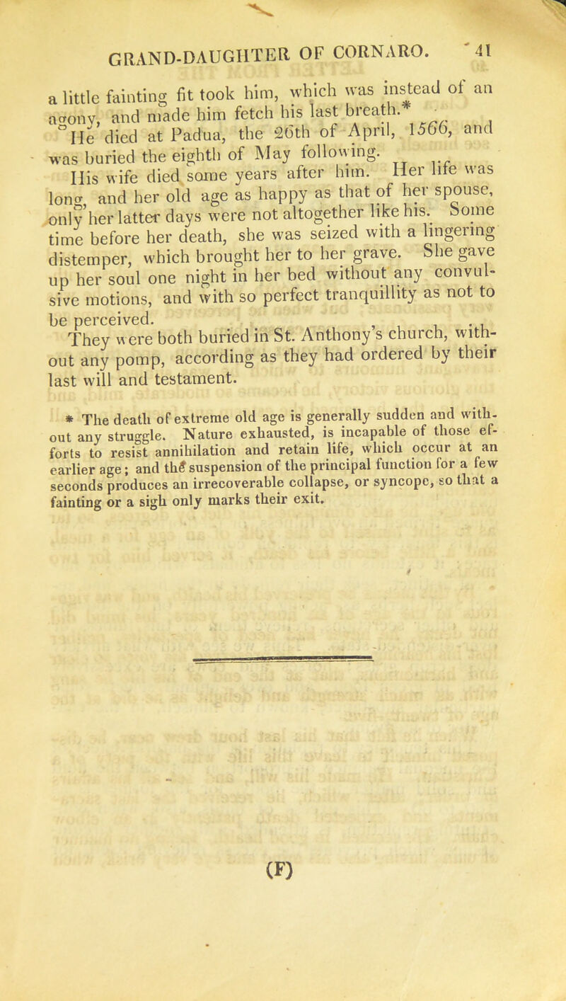 GRAND-DAUGIITEtl OF CORNARO. a little fainting fit took him, which was instead of an a cron v, and made him fetch his last breath. ■ °IIe died at Padua, the 26th of April, 1566, and was huried the eighth of May following. Ilis wife died some years after him. Her hie was long, and her old age as happy as that of her spouse, only her latter days were not altogether like his. borne time before her death, she was seized with a lingering distemper, which brought her to her grave. She gave up her soul one night in her bed without any convul- sive motions, and with so perfect tranquillity as not to be perceived. They were both buried in St. Anthony s church, with- out any pomp, according as they had ordered by their last will and testament. * The death of extreme old age is generally sudden and with, out any struggle. Nature exhausted, is incapable of those ef- forts to resist annihilation and retain life, which occur at an earlier age; and th£suspension of the principal function for a few seconds produces an irrecoverable collapse, or syncope, so that a fainting or a sigh only marks their exit. (F)