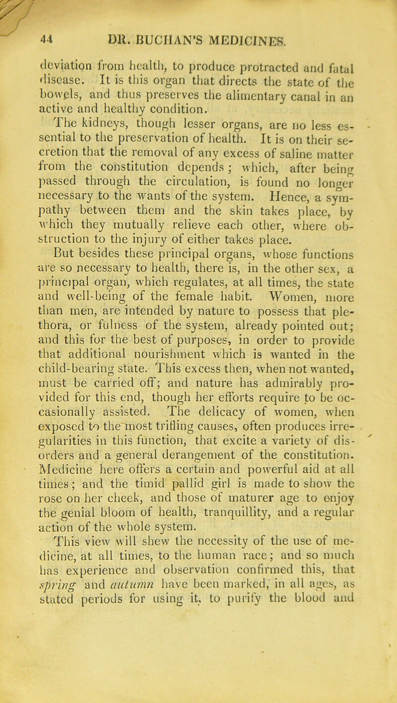 deviation from health, to produce protracted and fatal disease. It is this organ that directs the state of the bowels, and thus preserves the alimentary canal in an active and healthy condition. The kidneys, though lesser organs, are no less es- sential to the preservation of health. It is on their se- cretion that the removal of any excess of saline matter from the constitution depends; which, after being passed through the circulation, is found no longer necessary to the wants of the system. Hence, a sym- pathy between them and the skin takes place, by which they mutually relieve each other, where ob- struction to the injury of either takes place. But besides these principal organs, whose functions are so necessary to health, there is, in the other sex, a principal organ, which regulates, at all times, the state and well-being of the female habit. Women, more than men, are intended by nature to possess that ple- thora, or fulness of the system, already pointed out; and this for the best of purposes, in order to provide that additional nourishment which is wanted in the child-bearing state. This excess then, when not wanted, must be carried off; and nature has admirably pro- vided for this end, though her efforts require to be oc- casionally assisted. The delicacy of women, when exposed to the most trifling causes, often produces irre- gularities in this function, that excite a variety of dis- orders and a general derangement of the constitution. Medicine here offers a certain and powerful aid at all times; and the timid pallid girl is made to show the rose on her cheek, and those of maturer age to enjoy the genial bloom of health, tranquillity, and a regular action of the whole system. This view will shew7 the necessity of the use of me- dicine, at all times, to the human race; and so much has experience and observation confirmed this, that .spring and autumn have been marked, in all ages, as stated periods for using it. to purify the blood and