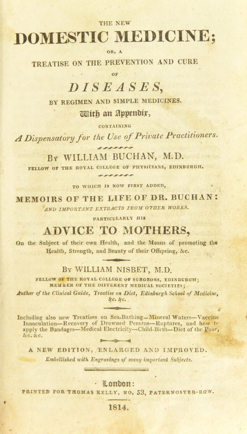 THE NEW DOMESTIC MEDICINE; OR, A TREATISE ON THE PREVENTION AND CURE , • OF DISEASES, BY REGIMEN AND SIMPLE MEDICINES. MtS an flppentrty, CONTAINING A Dispensatory for the Use of Private Practitioners. By WILLIAM BUCHAN, M.D. FELLOW Or THE ROYAL COLLEGE OF PHYSICIANS, EDINBURGH. TO WUICH IS NOW FIRST ADDED, » MEMOIRS OF THE LIFE OF DR. BUCHAN : AND IMPORTANT EXTRACTS FROM OTHER WORKS. PARTICULARLY HIS ADYICE TO MOTHERS, On the Subject of their own Health, and the Means of promoting the Health, Strength, and Beauty of their Offspring, &c. By WILLIAM NISBET, M.D. FELLOW OF THE ROYAL COLLEGE OF SURGEONS, EDINBURGH; MEMBER OF THE DIFFERENT MEDICAL SOCIETIES; Author of the Clinical Guide, Treatise on Diet, Edinburgh School of Medicine, $c. !{C. Including also new Treatises on Sea-Bathing—Mineral Waters—Vaccine lnnoculation—Recovery of Drowned Persons—Ruptures, and how te apply the Bandages—Medical Electricity—Child-Birth—Diet of the Poor, Stc. & c. A NEW EDITION, ENLARGED AND IMPROVED. Embellished with Engravings of many important Subjects. • Honfcon: PRINTED FOR THOMAS KELLY, NO. 53. PATERNOSTEJl-IlOW. 1814