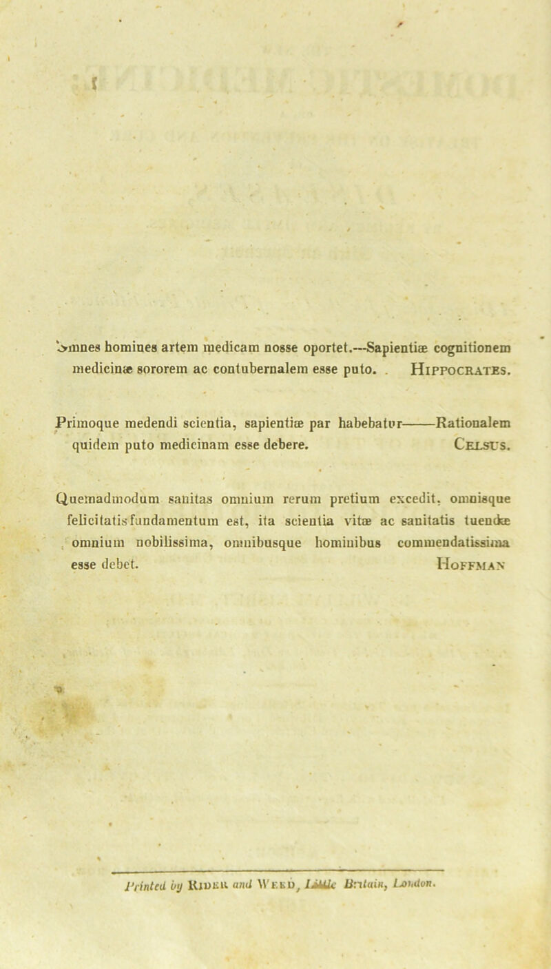 l>mnes homines artem medicam nosse oportet.—Sapientise cognitionem medicime sororem ac contubernalem esse puto. . Hippocrates. Primoque medendi scientia, sapientiae par habebatur Rationalem quidem puto medicinam esse debere. Cexsits. Quemadmodum sanitas oniuium rerum pretium excedit, onmisque felicitatisfundamentum est, ita scientia vitae ac sanitatis tuentke omnium nobilissima, onmibusque bomiuibus commendatissima esse debet. Hoffman Printed by Kid Kit. and Weed, I,title Britain, Loudon.