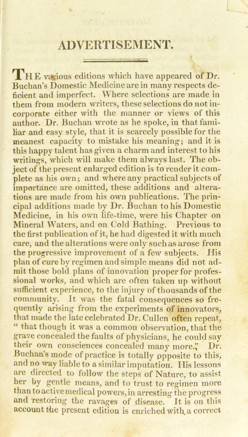 L ADVERTISEMENT. The various editions which have appeared of Dr. Buchan’s Domestic Medicine are in many respects de- ficient and imperfect. Where selections are made in them from modern writers, these selections do not in- corporate either with the manner or views of this author. Dr. Buchan wrote as he spoke, in that fami- liar and easy style, that it is scarcely possible for the meanest capacity to mistake his meaning-; and it is this happy talent has given a charm and interest to his writings, which will make them always last. The ob- ject of the present enlarged edition is to render it com- plete as his own; and where any practical subjects of importance are omitted, these additions and altera- tions are made from his own publications. The prin- cipal additions made by Dr. Buchan to his Domestic Medicine, in his own life-time, were his Chapter on Mineral Waters, and on Cold Bathing. Previous to the first publication of it, he had digested it with much care, and the alterations were only such as arose from the progressive improvement of a few subjects. His plan of cure by regimen and simple means did not ad- mit those bold plans of innovation proper for profes- sional works, and which are often taken up without sufficient experience, to the injury of thousands of the community. It was the fatal consequences so fre- quently arising from the experiments of innovators, that made the late celebrated Dr. Cullen often repeat, “ that though it was a common observation, that the grave concealed the faults of physicians, he could say their own consciences concealed many more.” Dr. Buchan’s mode of practice is totally opposite to this, and no way liable to a similar imputation. His lessons arc directed to follow the steps of Nature, to assist her by gentle means, and to trust to regimen more than to active medical powers, in arresting the progress and restoring the ravages of disease. It is on this account the present edition is enriched with, a correct