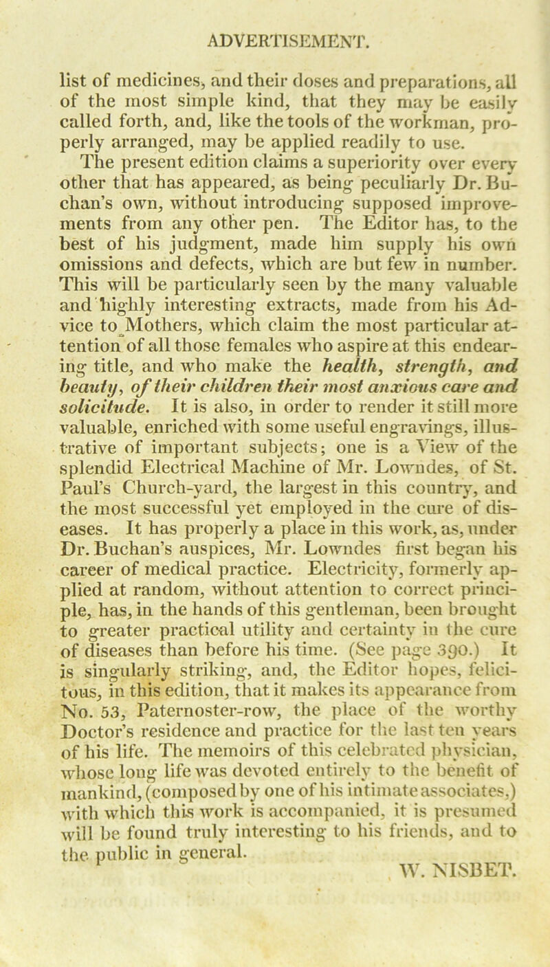 ADVERTISEMENT. list of medicines* and their doses and preparations, all of the most simple kind, that they may be easily called forth, and, like the tools of the workman, pro- perly arranged, may be applied readily to use. The present edition claims a superiority over every otlier that has appeared, as being peculiarly Dr. Bu- chan’s own, without introducing supposed improve- ments from any other pen. The Editor has, to the best of his judgment, made him supply his own omissions and defects, which are but few in number. This will be particularly seen by the many valuable and highly interesting extracts, made from his Ad- vice to Mothers, which claim the most particular at- tention of all those females who aspire at this endear- ing title, and who make the health, strength, and beauty, of their children their most anxious care and solicitude. It is also, in order to render it still more valuable, enriched with some useful engravings, illus- trative of important subjects; one is a Mew of the splendid Electrical Machine of Mr. Lowndes, of St. Paul’s Church-yard, the largest in this country, and the most successful yet employed in the cure of dis- eases. It has properly a place in this work, as, under Dr. Buchan’s auspices, Mr. Lowndes first began his career of medical practice. Electricity, formerly ap- plied at random, without attention to correct princi- ple, has, in the hands of this gentleman, been brought to greater practical utility and certainty in the cure of diseases than before his time. (See page 390.) It is singularly striking, and, the Editor hopes, felici- tous, in this edition, that it makes its appearance from No. 53, Paternoster-row, the place of the worthy Doctor’s residence and practice for the last ten years of his life. The memoirs of this celebrated physician, whose long life was devoted entirely to the benefit of mankind, (composed by one of his intimate associates,) with which this work is accompanied, it is presumed will be found truly interesting to his friends, and to the public in general. W. NISBET.