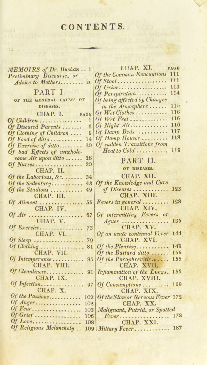 CONTENTS. MEMOIRS of Dr. Buchan .. i Preliminary Discourse, or Advice to Mothers ix PART I. OF THE GENERAL CAUSES OF DISEASES. CHAP. I. PAGE Of Children 1 Of Diseased Parents 6 Of Clothing of Children .... 9 Of Food of ditto 14 Of Exercise of ditto 20 Of bad Effects of unwhole- some Air upon ditto . 28 Of Nurses 30 CHAP. II. Of the Laborious, tyc 34 Of the Sedentary 43 Of the Studious 49 CHAP. III. Of Aliment 55 CHAP. IV. Of Air 67 CHAP. V. Of Exercise 73 CHAP. VI. Of Sleep 79 Of Clothing 81 CHAP. Vil. Of Intemperance 86 CHAP. VIII. Of Cleanliness . 91 CHAP. IX. Of Infection 97 CHAP. X. Of the Passions 102 Of Anger 102 Of Fear 103 Of Grief 106 Of Love 108 Of Religious Melancholy ,. 109 CHAP. XI. PAGE Of the Common Evacuations 111 Of Stool Ill Of Urine 113 Of Perspiration 114 Of being affected by Changes in the Atmosphere 115 Of Wet Clothes 110 Of Wet Feet HO Of Night Air 116 Of Damp Beds 117 Of Damp Houses 118 Of sudden Transitions from Heat to Cold 119 PART II. OF DISEASES. CHAP. XII. Of the Knowledge and Cure of Diseases 123 CHAP. XIII. Fevers in general 128 CHAP. XIV. Of intermitting Fevers or Agues 135 CHAP. XV. Of an acute continual Fever 144 CHAP. XVI. Of the Pleurisy 149 Of the Bastard ditto 155 Of the Paraphren tis.* .... 155 CHAP. XVII, Inflammation of the Lungs.. 156 CHAP. XVIII. Of Consumptions 159 CHAP. XIX. Of the Slow or Nervous Fever 172 CHAP. XX. Malignant, Putrid, or Spotted Fever 178 CHAP. XXI. Miliary Fever 187