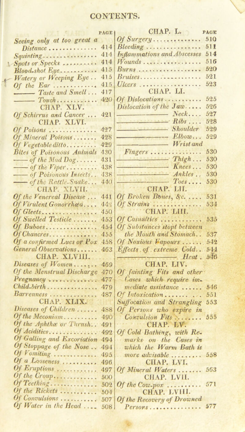 Seeing only at too great a Distance Squinting Spots or Specks Bloodshot Eye Watery or Weeping Eye .. Of the Ear — Taste and Smell... Touch CHAP. XLV. Of Schirrus ami Cancer ... CHAP. XLVI. Of Poisons . Of Mineral Poisons Of Vegetable ditto Bites of Poisonous Animals • of the Mud Dog of the Viper of Poisonous Insects. . of the Rattle. Snake... CHAP. XLVII. Of the Venereal Disease ... Of Virulent Gonorrhoea.... Of Gleets Of Swelled Testicle Of Buboes Of Chancres Of a confirmed Lucs or Pox General Observations CIIAP. XLV111. Diseases of Women ....... Of the Menstrual Discharge Pregnancy Child-birth Barrenness CHAP. XLIX. Diseases of Children Of the Meconium Of the Aphtha: or Thrush.. Of Acidities Of Gulling and Excoriation Of Stoppage of the Nose .. Of Vomitmg Of a Looseness Of Eruptions Of the Croup Of Teething Of the Rickets Of Convulsions Of Water in the Head CIIAP. L. PAGE Of Surgery 510 Bleeding 511 Inflammations and Abscesses 514 Wounds 516 Burns 520 Bruises — 521 Ulcers 523 CHAP. LI. Of Dislocations 525 Dislocation of the Jaw 526 Neck.... 527 — Ribs 528 Shoulder 529 Elbow... 529 — Wrist and Fingers 530 Thigh... 530 Knees... 530 Ankles ., 530 Toes.... 530 CIIAP. LII. Of Broken Bbnes, Sfc 531 Of Strains 534 CIIAP. LIII. Of Casualties 535 Of Substances stopt between the Mouth and Stomach.. 537 Of Noxious Vapours 542 Effects of extreme Cold.. 544 Heat . 546 CHAP. LIV. Of fainting Fits and other Cases which require im- mediate assistance 546 Of Intoxication 551 Suffocation and Strangling 553 Of Persons who expire in Convulsion Fits 555 CHAP. LV. Of Cold Bathing, zeith Re- marks on the Cases in which the Warm Bath is more advisable 558 CIIAP. LVI. Of Mineral Waters 563 CHAP. LVII. Of the Cow-pox 571 CHAP. LVI H. Of the Recovery of Drowned Persons 577 PAGE 414 414 414 415 415 415 417 420 421 427 428 429 430 431 438 438 440 441 442 450 453 454 455 458 463 469 470 477 479 487 488 490 491 492 494 494 495 496 497 500 502 504 507 508