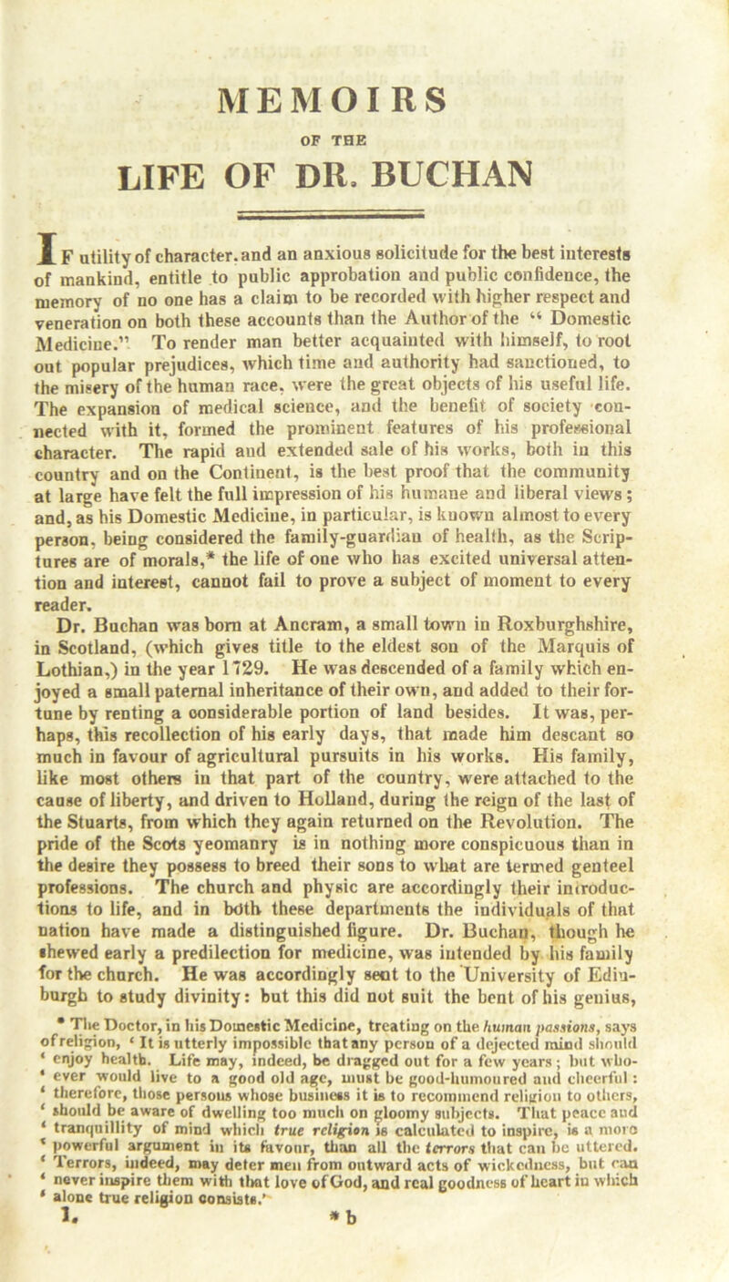 MEMOIRS OF THE LIFE OF DR. BUCHAN IF utility of character, and an anxious solicitude for the best interests of mankind, entitle to public approbation and public confidence, the memory of no one has a claim to be recorded with higher respect and veneration on both these accounts than the Author of the “ Domestic Medicine.” To render man better acquainted with himself, to root out popular prejudices, which time and authority had sanctioned, to the misery of the human race, were the great objects of his useful life. The expansion of medical science, and the benefit of society con- nected with it, formed the prominent features of his professional character. The rapid and extended sale of his works, both in this country and on the Continent, is the best proof that the community at large have felt the full impression of his humane and liberal views ; and, as his Domestic Medicine, in particular, is known almost to every person, being considered the family-guardian of health, as the Scrip- tures are of morals,* the life of one who has excited universal atten- tion and interest, cannot fail to prove a subject of moment to every reader. Dr. Buchan was born at Ancram, a small town in Roxburghshire, in Scotland, (which gives title to the eldest son of the Marquis of Lothian,) in the year 1729. He was descended of a family which en- joyed a small paternal inheritance of their own, and added to their for- tune by renting a considerable portion of land besides. It was, per- haps, this recollection of his early days, that made him descant so much in favour of agricultural pursuits in his works. His family, like most others in that part of the country, were attached to the cause of liberty, and driven to Holland, during the reign of the last of the Stuarts, from which they again returned on the Revolution. The pride of the Scots yeomanry is in nothing more conspicuous than in the desire they possess to breed their sons to what are termed genteel professions. The church and physic are accordingly their introduc- tions to life, and in both these departments the individuals of that nation have made a distinguished figure. Dr. Buchan, though he shewed early a predilection for medicine, was intended by his family for the church. He was accordingly seat to the University of Edin- burgh to study divinity: but this did not Buit the bent of his genius, * The Doctor, in his Domestic Medicine, treating on the human passions, says of religion, ‘ It is utterly impossible that any person of a dejected mind should ‘ enjoy health. Life may, indeed, be dragged out for a few years ; but vbo- ‘ ever would live to a good old age, must be good-humoured and cheerful: ‘ therefore, those persons whose business it is to recommend religion to others, ‘ should be aware of dwelling too much on gloomy subjects. That peace and ‘ tranquillity of mind which true religion is calculated to inspire, is a more * powerful argument iu its favour, than all the terrors that can be uttered. ‘ Terrors, indeed, may deter men from outward acts of wickedness, but can * never inspire them with that love of God, and real goodness of heart in which ' alone true religion consists.'' * b