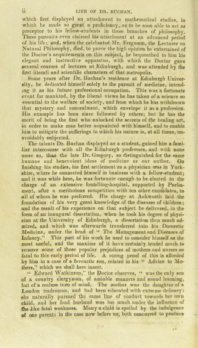 which first displayed an attachment to mathematical studies, in which he made so great a proficiency, as to be soon able to act as preceptor to his fellow-students in these branches of philosophy. These pursuits even claimed his attachment at an advanced period of his life; and, when the celebrated Mr. Ferguson, the Lecturer on Natural Philosophy, died, to prove the high opinion he entertained of the Doctor's acquirements on this subject, he bequeathed to him his elegant and instructive apparatus, with which the Doctor gave several courses of lectures at Edinburgh, and was attended by the first literati and scientific characters of that metropolis. Some years after Dr. Buchan’s residence at Edinburgh Univer- sity, he dedicated himself solely to the pursuit of medicine, intend- .ng it as his future professional occupation. This was a fortunate event for mankind, by the liberal views he has taken of a science so essential to the welfare of society, and from which he has withdrawn that mystery and concealment, which envelope it as a profession. His example has been since followed by others; but he has the merit of being the first who unlocked the secrets of the healing art, in order to make man better acquainted with himself, and to enable him to mitigate the sufferings to which his nature is, at all times, un- avoidably subjected. The talents Dr. Buchan displayed as a student, gained him a fami- liar intercourse with all the Edinburgh professors, and with none more so, than the late Dr. Gregory, so distinguished for the same humane and benevolent ideas of medicine as our author. On finishing his studies, his first settlement as a physician was in York- shire, where he connected himself in business with a fellow-student; and it was while here, he was fortunate enough to be elected to the charge of an extensive foundling-hospital, supported by Parlia- ment, after a meritorious competition with ten other candidates, to all of whom he was preferred. His charge at Ackworth laid the foundation of his very great knowledge of the diseases of children; and the result of his experience on that subject he delivered, in the form of an inaugural dissertation, when he took his degree of physi- cian at the University of Edinburgh, a dissertation then much ad- mired. and which was afterwards transferred into his Domestic Medicine, under the head of “ The Management and Diseases of Infancy.” This part of his w ork he used to consider himself as the most useful, arid the maxims of it have certainly tended much to remove gome of those popular prejudices of mothers and nurses so fatal to this early period of life. A strong proof of this is afforded by him in a case of a favourite son, related in his “ Advice to Mo- thers,” which we shall here insert. “ Edward Watkinson,” the Doctor observes, “ w as the only son of a country clergyman, of amiable manners and sound learning, but of a recluse turn of mind. The mother w as the daughter of a London tradesman, and had been educated with extreme delicacy: she naturally pursued the same line of conduct towards her own child, and her fond husband was too much under the influence of the iike fatal weakness. Many a child is spoiled by the indulgence ®f one parent: in the case now before us, both concurred to produce