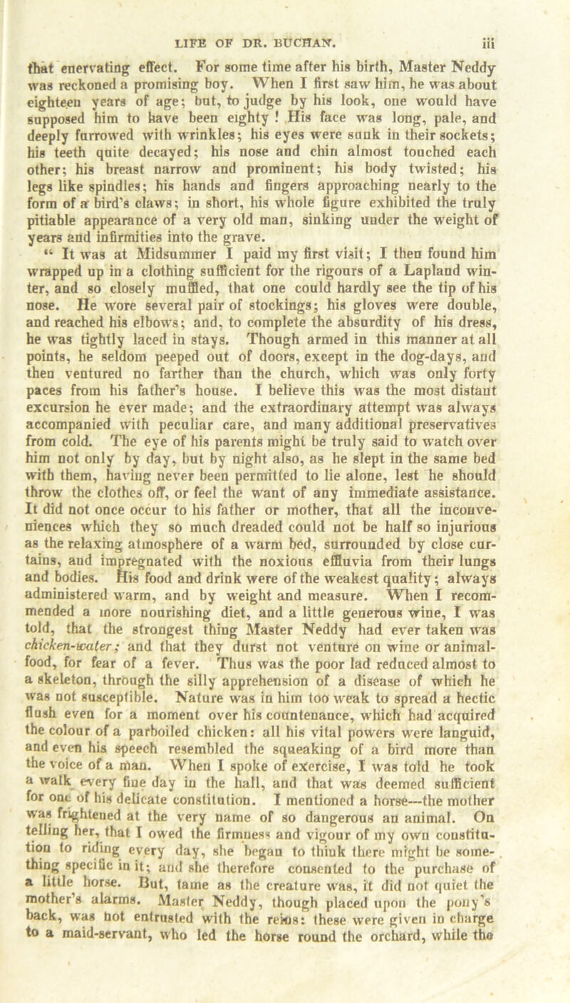 that enervating effect. For some time after his birth, Master Neddy was reckoned a promising boy. When I first saw him, he was about eighteen years of age; but, to judge by his look, one would have supposed him to have been eighty ! His face was long, pale, and deeply furrowed with wrinkles; his eyes were sunk in their sockets; his teeth quite decayed; his nose and chin almost touched each other; his breast narrow and prominent; his body twisted; his legs like spindles; his hands and fingers approaching nearly to the form of a bird’s claws; in short, his whole figure exhibited the truly pitiable appearance of a very old man, sinking under the weight of years and infirmities into the grave. “ It was at Midsummer I paid my first visit; I then found him wrapped up in a clothing sufficient for the rigours of a Lapland win- ter, and so closely muffled, that one could hardly see the tip of his nose. He wore several pair of stockings; his gloves were double, and reached his elbows; and, to complete the absurdity of his dress, he was tightly laced in stays. Though armed in this manner at all points, he seldom peeped out of doors, except in the dog-days, and then ventured no farther than the church, which was only forty paces from his father’s house. I believe this was the most distant excursion he ever made; and the extraordinary attempt uTas always accompanied with peculiar care, and many additional preservatives from cold. The eye of his parents might be truly said to watch over him not only by day, but by night also, as he slept in the same bed with them, having never been permitted to lie alone, lest he should throw the clothes off, or fee! the want of any immediate assistance. It did not once occur to his father or mother, that all the inconve- niences which they so much dreaded could not be half so injurious as the relaxing atmosphere of a warm bed, surrounded by close cur- tains, and impregnated with the noxious effluvia from their lungs and bodies. His food and drink were of the weakest quality; always administered warm, and by weight and measure. When I recom- mended a more nourishing diet, and a little generous wine, I was told, that the strongest thing Master Neddy had ever taken was chicken-water; and that they durst not venture on wine or animal- food, for fear of a fever. Thus was the poor lad reduced almost to a skeleton, through the silly apprehension of a disease of which he was not susceptible. Nature was in him too wreak to spread a hectic flush even for a moment over his countenance, which had acquired the colour of a parboiled chicken: all his vital powers were languid, and even his speech resembled the squeaking of a bird moTe than the voice of a man. When I spoke of exercise, I was told he took a walk every fine day in the hall, and that was deemed sufficient for one of his delicate constitution. I mentioned a horse—the mother was frightened at the very name of so dangerous an animal. On telling her, that I owed the firmness and vigour of my own constitu- tion to riding every day, she began to thiuk there might be some- thing specific in it; and she therefore consented to the purchase of a little horse. But, tame as the creature was, it did not quiet the mother’s alarms. Master Neddy, though placed upon the pony’s back, was hot entrusted with the rekjs: these were given in charge to a maid-servant, who led the horse round the orchard, while the