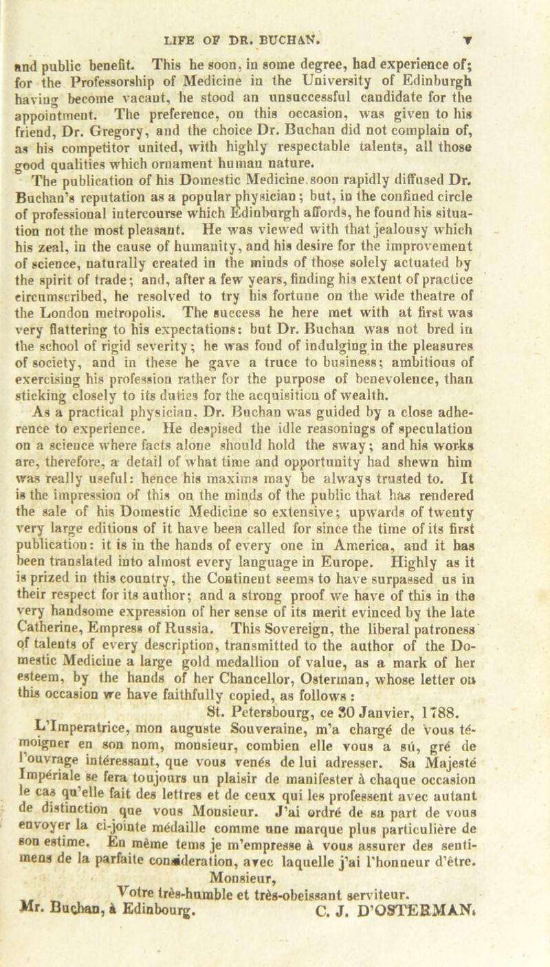 and public benefit. This he goon, in some degree, had experience of; for the Professorship of Medicine in the University of Edinburgh having become vacant, he stood an unsuccessful candidate for the appointment. The preference, on this occasion, was given to his friend, Dr. Gregory, and the choice Dr. Buchan did not complain of, as his competitor united, with highly respectable talents, all those good qualities which ornament human nature. The publication of his Domestic Medicine, soon rapidly diffused Dr. Buchan’s reputation as a popular physician ; but, in the confined circle of professional intercourse which Edinburgh affords, he found his situa- tion not the most pleasant. He was viewed with that jealousy which his zeal, in the cause of humanity, and his desire for the improvement of science, naturally created in the minds of those solely actuated by the spirit of trade; and, after a few years, finding his extent of practice circumscribed, he resolved to try his fortune on the wide theatre of the London metropolis. The success he here met with at first was very flattering to his expectations: but Dr. Buchan was not bred in the school of rigid severity; he was fond of indulging in the pleasures of society, and in these he gave a truce to business; ambitious of exercising his profession rather for the purpose of benevolence, than sticking closely to its duties for the acquisition of wealth. As a practical physician, Dr. Buchan was guided by a close adhe- rence to experience. He despised the idle reasonings of speculation on a science where facts alone should hold the sway; and his works are, therefore, a detail of what time and opportunity had shewn him was really useful: hence his maxims may be always trusted to. It is the impression of this on the minds of the public that has rendered the sale of his Domestic Medicine so extensive; upwards of twenty very large editions of it have been called for since the time of its first publication: it is in the hands of every one in America, and it has been translated into almost every language in Europe. Highly as it is prized in this country, the Continent seems to have surpassed us in their respect for its author; and a strong proof we have of this in the very handsome expression of her sense of its merit evinced by the late Catherine, Empress of Russia. This Sovereign, the liberal patroness of talents of every description, transmitted to the author of the Do- mestic Medicine a large gold medallion of value, as a mark of her esteem, by the hands of her Chancellor, Osterman, whose letter on this occasion we have faithfully copied, as follows : St. Petersbourg, ce SO Janvier, 1788. L Imperatrice, mon auguste Souveraine, m’a charge de vous t<i- moigner en son nom, monsieur, combien elle vous a su, gre de 1’ouvrage interessant, que vous ven^s de lui adresser. Sa Majeste Imperiale se fera toujours un plaisir de manifester a chaque occasion le cas qu’elle fait des lettres et de ceux qui les professent avec autant de distinction que vous Monsieur. J’ai ordrd de sa part de vous envoyer la ci-jointe mddaille comme une marque plus particuliere de son estime. En meme terns je m’empresse a. vous assurer des senti- mens de la parfaite con ^deration, avec laquelle j’ai l’honneur d’etre. Monsieur, ^ °fre tres-humble et trts-obeissant serviteur. Mr. Buchan, & Edinbourg. C. J. D’OSTERMAN,