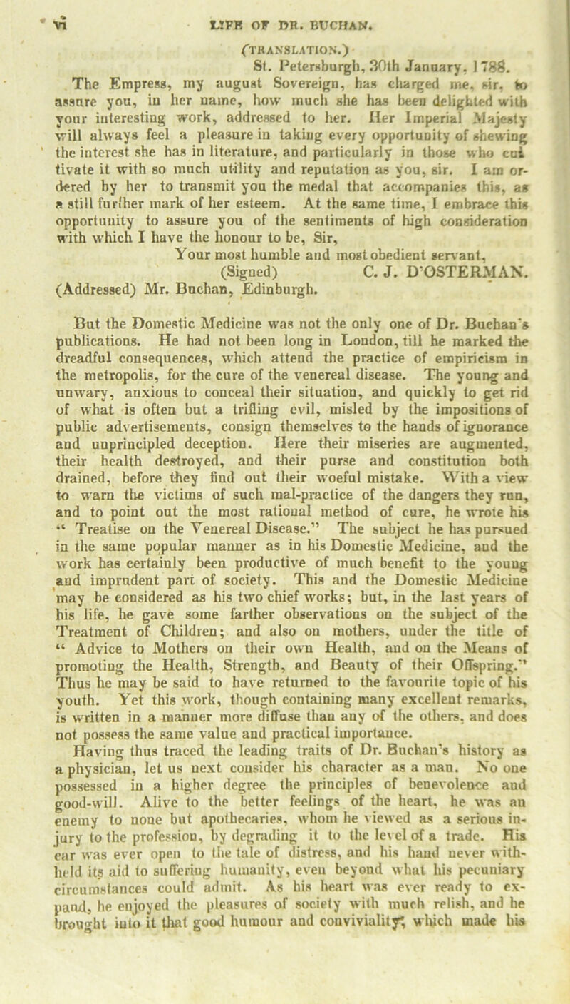 (TRANSLATION.) St. Retersburgh, 30th January. 1788. The Empress, my august Sovereign, has charged me, sir, to assure you, in her name, how much she has been delighted with your interesting work, addressed to her. Her Imperial Majesty will always feel a pleasure in taking every opportunity of shewing the interest she has in literature, and particularly in those who cui tivate it with so much utility and reputation as you, sir. I am or- dered by her to transmit you the medal that accompanies this, as a still fur'her mark of her esteem. At the same time, I embrace this opportunity to assure you of the sentiments of high consideration w ith which I have the honour to be, Sir, Your mogt humble and most obedient serv ant, (Signed) C. J. D’OSTERMAN. (Addressed) Mr. Buchan, Edinburgh. But the Domestic Medicine was not the only one of Dr. Buchan's publications. He had not been long in London, till he marked the dreadful consequences, which attend the practice of empiricism in the metropolis, for the cure of the venereal disease. The young and unwary, anxious to conceal their situation, and quickly to get rid of w hat is often but a trifling evil, misled by the impositions of public advertisements, consign themselves to the hands of ignorance and unprincipled deception. Here their miseries are augmented, their health destroyed, and their purse and constitution both drained, before they find out their woeful mistake. With a view to warn the victims of such mal-practice of the dangers they run, and to point out the most rational method of cure, he wrote his “ Treatise on the Venereal Disease.” The subject he has pursued in the same popular manner as in his Domestic Medicine, and the work has certainly been productive of much benefit to the young and imprudent part of society. This and the Domestic Medicine may be considered as his two chief wrorks; but, in the last years of his life, he gave some farther observations on the subject of the Treatment of Children; and also on mothers, under the title of “ Advice to Mothers on their own Health, and on the Means of promoting the Health, Strength, and Beauty of their Offspring.” Thus he may be said to have returned to the favourite topic of his youth. Yet this work, though containing many excellent remarks, is written in a manner more diffuse than any of the others, and does not possess the same value and practical importance. Having thus traced the leading traits of Dr. Buchan’s history as a physician, let us next consider his character as a man. No one possessed in a higher degree the principles of benevolence and good-will. Alive to the better feelings of the heart, he was an enemy to none but apothecaries, whom he viewed as a serious in- jury to the profession, by degrading it to the level of a trade. His ear was ever open to the tale of distress, and his hand never with- held its aid to suffering humanity, even beyond what his pecuniary circumstances could admit. As his heart was ever ready to ex- pand, he enjoyed the pleasures of society with much relish, and he brought into it that good humour and conviviality*, which made his