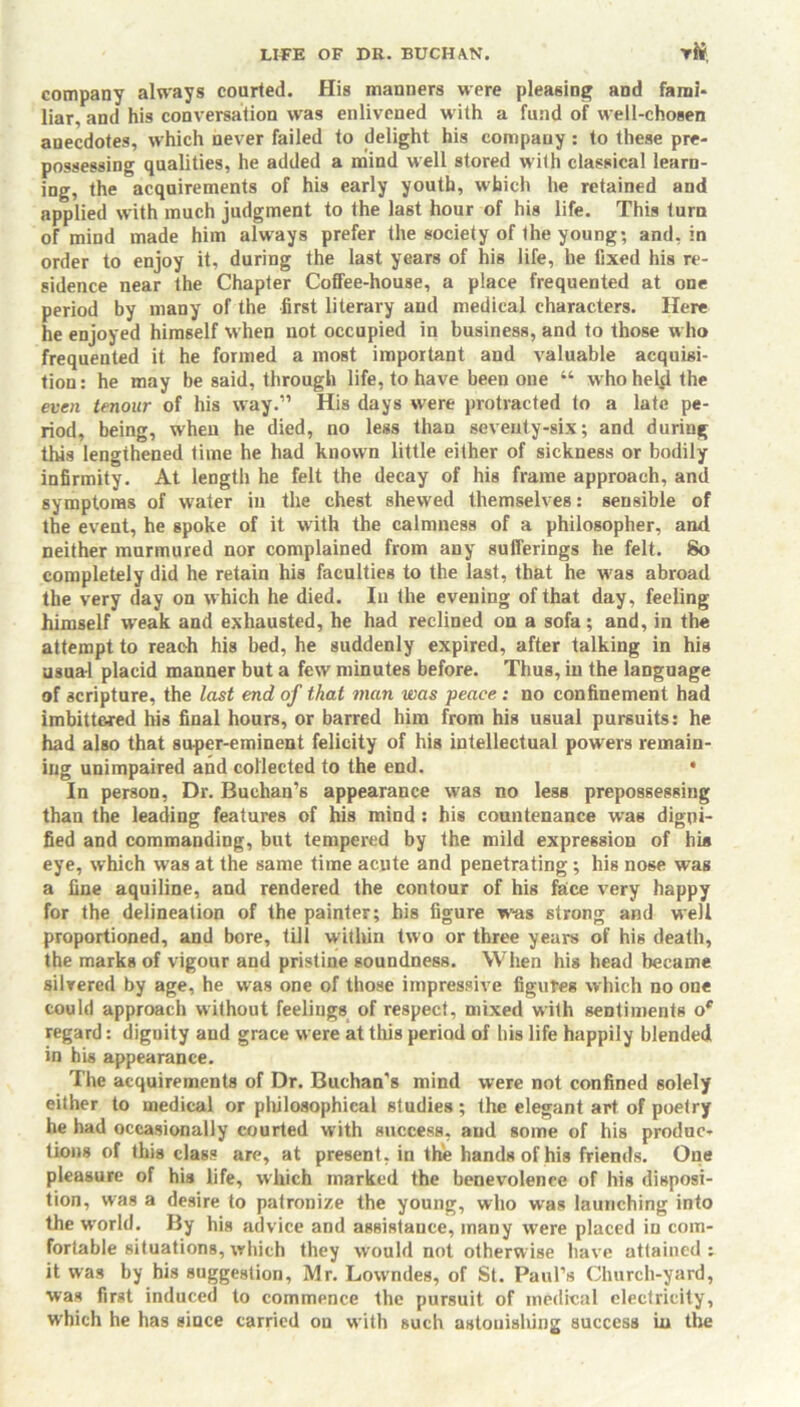 company always courted. His manners were pleasing and fami- liar, and his conversation was enlivened with a fund of well-chosen anecdotes, which never failed to delight his company : to these pre- possessing qualities, he added a mind well stored w ith classical learn- ing, the acquirements of his early youth, which he retained and applied with much judgment to the last hour of his life. This turn of mind made him always prefer the society of the young; and, in order to enjoy it, during the last years of his life, he fixed his re- sidence near the Chapter Coffee-house, a place frequented at one period by many of the first literary and medical characters. Here he enjoyed himself when not occupied in business, and to those who frequented it he formed a most important and valuable acquisi- tion: he may be said, through life, to have been one “ who held the even tenour of his way.” His days were protracted to a late pe- riod, being, when he died, no less than seventy-six; and during this lengthened time he had known little either of sickness or bodily infirmity. At length he felt the decay of his frame approach, and symptoms of water in the chest shewed themselves: sensible of the event, he spoke of it with the calmness of a philosopher, and neither murmured nor complained from any sufferings he felt. So completely did he retain his faculties to the last, that he w'as abroad the very day on w hich he died. In the evening of that day, feeling himself weak and exhausted, he had reclined on a sofa; and, in the attempt to reach his bed, he suddenly expired, after talking in his usual placid manner but a few minutes before. Thus, in the language of scripture, the last end of that man was peace : no confinement had imbitt&red his final hours, or barred him from his usual pursuits: he had also that super-eminent felicity of his intellectual powers remain- ing unimpaired and collected to the end. • In person, Dr. Buchan’s appearance was no less prepossessing than the leading features of his mind : his countenance was digni- fied and commanding, but tempered by the mild expression of hi* eye, which was at the same time acute and penetrating; his nose was a fine aquiline, and rendered the contour of his face very happy for the delineation of the painter; his figure was strong and well proportioned, and bore, till within two or three years of his death, the marks of vigour and pristine soundness. When his head became silvered by age, he was one of those impressive figures which no one could approach without feelings of respect, mixed with sentiments oe regard: dignity and grace were at this period of bis life happily blended in his appearance. The acquirements of Dr. Buchan’s mind were not confined solely either to medical or philosophical studies; the elegant art of poetry he had occasionally courted with success, and some of his produc- tions of this class are, at present, in the hands of his friends. One pleasure of his life, which marked the benevolence of his disposi- tion, was a desire to patronize the young, who was launching into the world. By his advice and assistance, many were placed in com- fortable situations, which they would not otherwise have attained : it was by his suggestion, Mr. Low'ndes, of St. Paul’s Church-yard, was first induced to commence the pursuit of medical electricity, which he has since carried on with such astonishing success in the