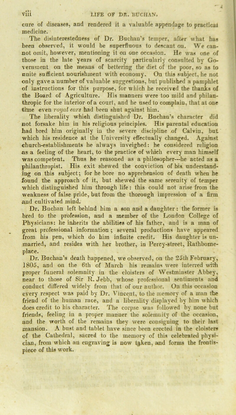 it. cure of diseases, and rendered it a valuable appendage to practical medicine. The disinterestedness of Dr. Buchan’s temper, after what has been observed, it would be superfluous to descant on. We can- not omit, however, mentioning it on one occasion. He was one of those in the late years of scarcity particularly consulted by Go- vernment on the means of bettering the diet of the poor, so as to unite sufficient nourishment with economy. On this subject, he not only gave a number of valuable suggestions, but published a pamphlet of instructions for this purpose, for which he received the thanks of the Board of Agriculture. His manners were too mild and philan- thropic for the interior of a court, and he used to complain, that at one time even royal ears had been shut against him. The liberality which distinguished Dr. Buchan’s character did not forsake him in his religious principles. His parental education had bred him originally in the severe discipline of Calvin, but which his residence at the University effectually changed. Against church-establishments he always inveighed: he considered religion as a feeling of the heart, to the practice of which every man himself was competent. Thus he reasoned as a philosopher—he acted as a philanthropist. His exit shewed the conviction of his understand- ing on this subject; for he bore no apprehension of death when he found the approach of it, but shewed the same serenity of temper which distinguished him through life: this could not arise from the weakness of false pride, but from the thorough impression of a firm and cultivated mind. Dr. Buchan left behind him a son and a daughter: the former is bred to the profession, and a member of the London College of Physicians: he inherits the abilities of his father, and is a man of great professional information ; several productions have appeared from his pen, w'hich do him infinite credit. His daughter is un- married, and resides with her brother, in Percy-street, Rathbome- place. Dr. Buchan’s death happened, wre observed, on the 25th February, 1805, and on the 6th of March his remains wrere interred whh proper funeral solemnity in the cloisters of Westminster Abbey, near to those of Sir R. Jebb, whose professional sentiments and conduct differed widely from that of our author. On this occasion every respect was paid by Dr. Vincent, to the memory of a man the friend of the human race, and a liberality displayed by him which does credit to his character. The corpse was followed by none but friends, feeling in a proper manner the solemnity of the occasion, and the worth of the remains they were cousiguiug to their last mansion. A bust and tablet have since been erected in the cloisters of the Cathedral, sacred to the memory of this celebrated physi- cian, from which an engraving is nowr i§ken, and forms the frontis- piece of this work.