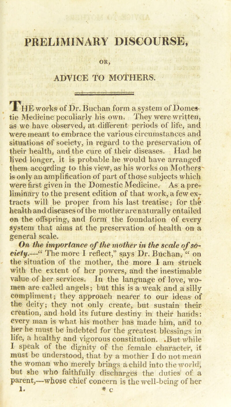 PRELIMINARY DISCOURSE, OR, ADVICE TO MOTHERS. A HE works of Dr. Buchan form a system of Domes- tic Medicine peculiarly his own. They were written, as we have observed, at different periods of life, and were meant to embrace the various circumstances and situations of society, in regard to the preservation of their health, and the cure of their diseases. Had he lived longer, it is probable he would have arranged them according to this view, as his works on Mothers' is only an amplification of part of those subjects which were first given in the Domestic Medicine. As a pre- liminary to the present edition of that work, a few ex- tracts will be proper from his last treatise; for the health and diseases of the mother are naturally entailed on the offspring, and form the foundation of every system that aims at the preservation of health on a general scale. On the importance of the mother in the scale of so- ciety.—“ The more I reflect,” says Dr. Buchan, “ on the situation of the mother, the more I am struck with the extent of her powers, and the inestimable value of her services. In the language of love, wo- men are called angels; but this is a weak and a silly compliment; they approach nearer to our ideas of the deity; they not only create, but sustain their creation, and hold its future destiny in their hands: every man is what his mother has made him, and to her he must be indebted for the greatest blessings in life, a healthy and vigorous constitution. ,But while I speak of the dignity of the female character, it must be understood, that by a mother I do not mean the woman who merely brings a child into the world, but she who faithfully discharges the duties of a parent,—whose chief concern is the well-being of her 1. # c