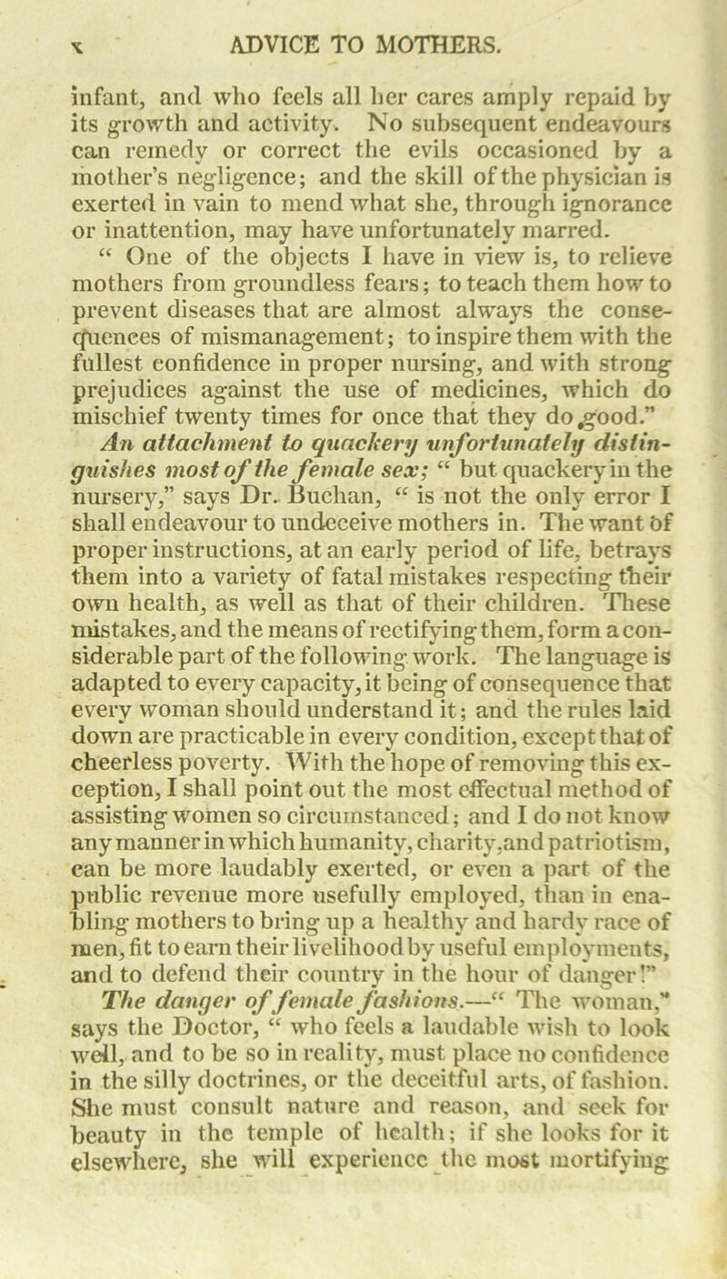 infant, and who feels all her cares amply repaid by its growth and activity. No subsequent endeavours can remedy or correct the evils occasioned by a mother’s negligence; and the skill of the physician is exerted in vain to mend what she, through ignorance or inattention, may have unfortunately marred. “ One of the objects I have in view is, to relieve mothers from groundless fears; to teach them how to prevent diseases that are almost always the conse- quences of mismanagement; to inspire them with the fullest confidence in proper nursing, and with strong prejudices against the use of medicines, which do mischief twenty times for once that they do .good.” An attachment to quackery unfortunately distin- guishes most of the female sex; “ but quackery in the nursery,” says Dr. Buchan, “ is not the only error I shall endeavour to undeceive mothers in. The want bf proper instructions, at an early period of life, betrays them into a variety of fatal mistakes respecting their own health, as well as that of their children. These mistakes, and the means of rectifying them, form a con- siderable part of the folio wing work. The language is adapted to every capacity, it being of consequence that every woman should understand it; and the rules laid down are practicable in every condition, except that of cheerless poverty. With the hope of removing this ex- ception, I shall point out the most effectual method of assisting women so circumstanced; and I do not know any manner in which humanity, charity,and patriotism, can be more laudably exerted, or even a part of the public revenue more usefully employed, than in ena- bling mothers to bring up a healthy and hardy race of men, fit to earn their livelihood by useful employments, and to defend their country in the hour of danger!” The danger of female fashions.—“ The woman,” says the Doctor, “ who feels a laudable wish to look well, and to be so in reality, must place no confidence in the silly doctrines, or the deceitful arts, of fashion. She must consult nature and reason, and seek for beauty in the temple of health; if she looks for it elsewhere, she will experience the most mortifying