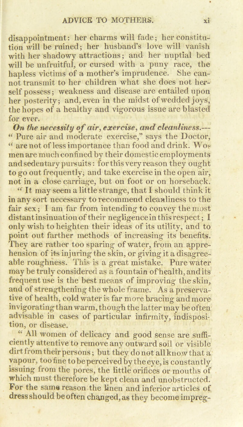 disappointment: her charms will fade; her constitu- tion will be ruined; her husband’s love will vanish with her shadowy attractions; and her nuptial bed will be unfruitful, or cursed with a puny race, the hapless victims of a mother’s imprudence. She can- not transmit to her children what she does not her- self possess; weakness and disease are entailed upon her posterity; and, even in the midst of wedded joys, the hopes of a healthy and vigorous issue are blasted for ever. On the necessity ef air, exercise, and cleanliness.— “ Pure air and moderate exercise,” says the Doctor, “ are not of less importance than food and drink. Wo? men are much confined by their domestic employments and sedentary pursuits: for this very reason they ought to go out frequently; and take exercise in the open air, not in a close carriage, but on foot or on horseback. “ It may seem a little strange, that I should think it in any sort necessary to recommend cleanliness to the fair sex; I am far from intending to convey the most distant insinuation of their negligence in this respect; I only wish to heighten their ideas of its utility, and to point out farther methods of increasing its benefits. They are rather too sparing of water, from an appre- hension of its injuring the skin, or giving it a disagree- able roughness. This is a great mistake. Pure water may be truly considered as a fountain of health, and its frequent use is the best means of improving the skin, and of strengthening the whole frame. As a preserva- tive of health, cold water is far more bracing and more invigoratingthan warm, though the latter may be often advisable in cases of particular infirmity, indisposi- tion, or disease. “ All women of delicacy and good sense are suffi- ciently attentive to remove any outward soil or visible dirt from their persons; but they do not all know that a vapour, too fine to be perceived by the eye, is constantly issuing Irom the pores, the little orifices or mouths of which must therefore be kept clean and unobstructed. For the same reason the linen and inferior articles of dress should be often changed, as they become impreg-