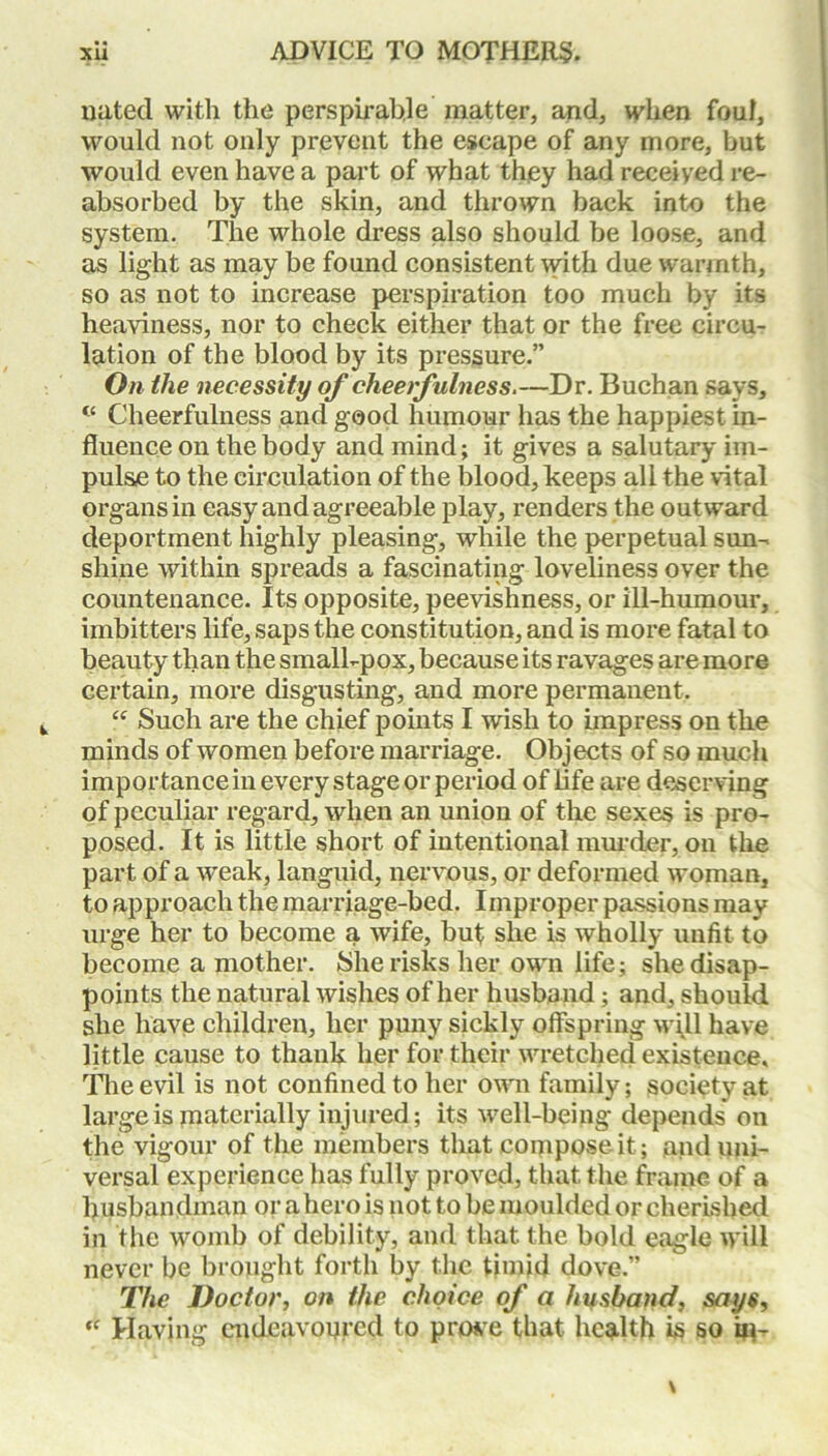 nated with the perspirable matter, and, when foul, would not only prevent the escape of any more, but would even have a part of what they had receiyed re- absorbed by the skin, and thrown back into the system. The whole dress also should be loose, and as light as may be found consistent with due warmth, so as not to increase perspiration too much by its heaviness, nor to check either that or the free circu- lation of the blood by its pressure.” On the necessity of cheerfulness.—Dr. Buchan says, <c Cheerfulness and good humour has the happiest in- fluence on the body and mind; it gives a salutary im- pulse to the circulation of the blood, keeps all the vital organs in easy and agreeable play, renders the outward deportment highly pleasing, while the perpetual sun- shine within spreads a fascinating loveliness over the countenance. Its opposite, peevishness, or ill-humour, imbitters life, saps the constitution, and is more fatal to beauty than the small-pox, because its ravages are more certain, more disgusting, and more permanent. “ Such are the chief points I wish to impress on the minds of women before marriage. Objects of so much importance in every stage or period of life are deserving of peculiar regard, when an union of the sexes is pro- posed. It is little short of intentional murder, on the part of a weak, languid, nervous, or deformed woman, to approach the marriage-bed. Improper passions may urge her to become a wife, but she is wholly unfit to become a mother. She risks her own life; she disap- points the natural wishes of her husband; and, should she have children, her puny sickly offspring will have little cause to thank her for their wretched existence. The evil is not confined to her own family; society at large is materially injured; its well-being depends on the vigour of the members that compose it; and uni- versal experience has fully proved, that the frame, of a husbandman or a hero is not to be moulded or cherished in the womb of debility, and that, the bold eagle will never be brought forth by the timid dove.” The Doctor, on the choice of a husband, says, “ Having endeavoured to prove that health is so hi-