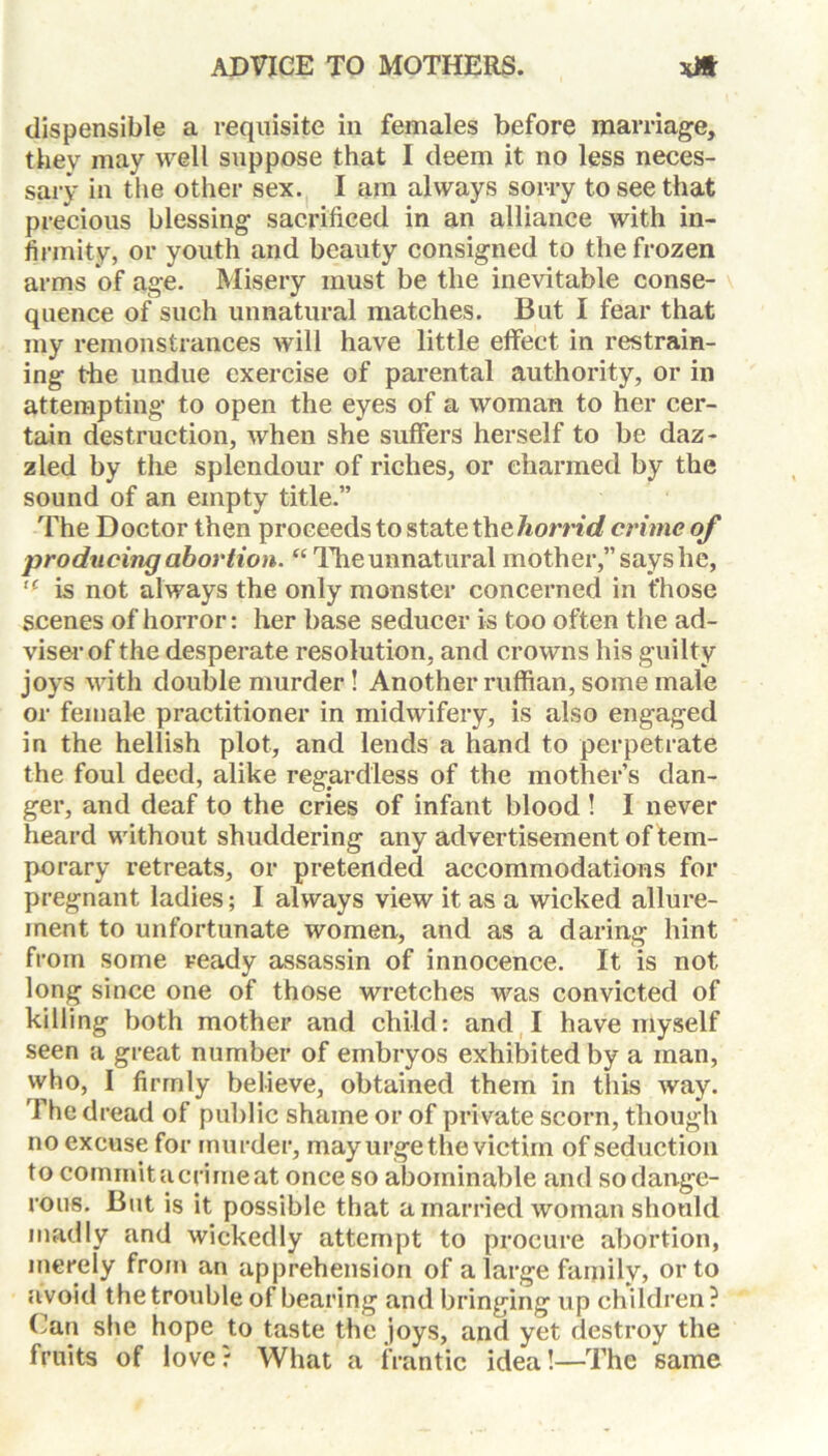 dispensible a requisite in females before marriage, they may well suppose that I deem it no less neces- sary in the other sex. I am always sorry to see that precious blessing sacrificed in an alliance with in- firmity, or youth and beauty consigned to the frozen arms of age. Misery must be the inevitable conse- quence of such unnatural matches. But I fear that my remonstrances will have little effect in restrain- ing the undue exercise of parental authority, or in attempting to open the eyes of a woman to her cer- tain destruction, when she suffers herself to be daz- zled by the splendour of riches, or charmed by the sound of an empty title.” The Doctor then proceeds to state the horrid crime of producing abortion. “The unnatural mother,” says he, u is not always the only monster concerned in those scenes of horror: her base seducer is too often the ad- viser of the desperate resolution, and crowns his guilty joys with double murder! Another ruffian, some male or female practitioner in midwifery, is also engaged in the hellish plot, and lends a hand to perpetrate the foul deed, alike regardless of the mother’s dan- ger, and deaf to the cries of infant blood ! I never heard without shuddering any advertisement of tem- porary retreats, or pretended accommodations for pregnant ladies; I always view it as a wicked allure- ment to unfortunate women, and as a daring hint from some ready assassin of innocence. It is not long since one of those wretches was convicted of killing both mother and child: and I have myself seen a great number of embryos exhibited by a man, who, I firmly believe, obtained them in this way. The dread of public shame or of private scorn, though no excuse for murder, may urge the victim of seduction to commit a crime at once so abominable and sodange- rous. But is it possible that a married woman should madly and wickedly attempt to procure abortion, merely from an apprehension of a large family, or to avoid the trouble of bearing and bringing up children? Can she hope to taste the joys, and yet destroy the fruits of love? What a frantic idea!—The same