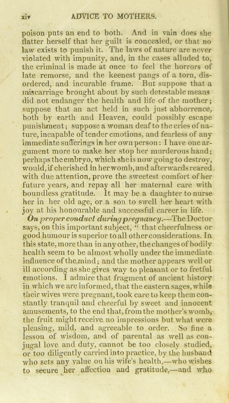 poison pats an end to both. And in vain docs she flatter herself that her guilt is concealed, or that no law exists to punish it. The laws of nature are never violated with impunity, and, in the cases alluded to, the criminal is made at once to feel the horrors of late remorse, and the keenest pangs of a torn, dis- ordered, and incurable frame. But suppose that a miscarriage brought about by such detestable means did not endanger the health and life of the mother; suppose that an act held in such just abhorrence, both by earth and Heaven, could possibly escape punishment; suppose a woman deaf to the cries of na- ture, incapable of tender emotions, and fearless of any immediate sufferings in her own person: I have one ar- gument more to make her stop her murderous hand; perhaps the embryo, which she is now goingto destroy, would, if cherished in her womb, and afterwards reared with due attention, prove the sweetest comfort of her future years, and repay all her maternal care with boundless gratitude. It may be a daughter to nurse her in her old age, or a son to swell her heart with joy at his honourable and successful career in life. On proper conduct during pregnancy.—The Doctor says, on this important subject, “ that cheerfulness or good humour is superior to all other considerations. In this state, more than in any other, the changes of bodily health seem to be almost wholly under the immediate influence of theunind; and the mother appears well or ill according as she gives way to pleasant or to fretful emotions. I admire that fragment of ancient history in which we are informed, that the eastern sages, while their wives were pregnant, took care to keep them con- stantly tranquil and cheerful by sweet and innocent amusements, to the end that, from the mother’s womb, the fruit might receive no impressions but what were pleasing, mild, and agreeable to order. So fine a lesson of wisdom, and of parental as well as con- jugal love and duty, cannot be too closely studied, or too diligently carried into practice, by the husband who sets any value on his wife’s health,—who wishes to secure her affection and gratitude,—and wflo