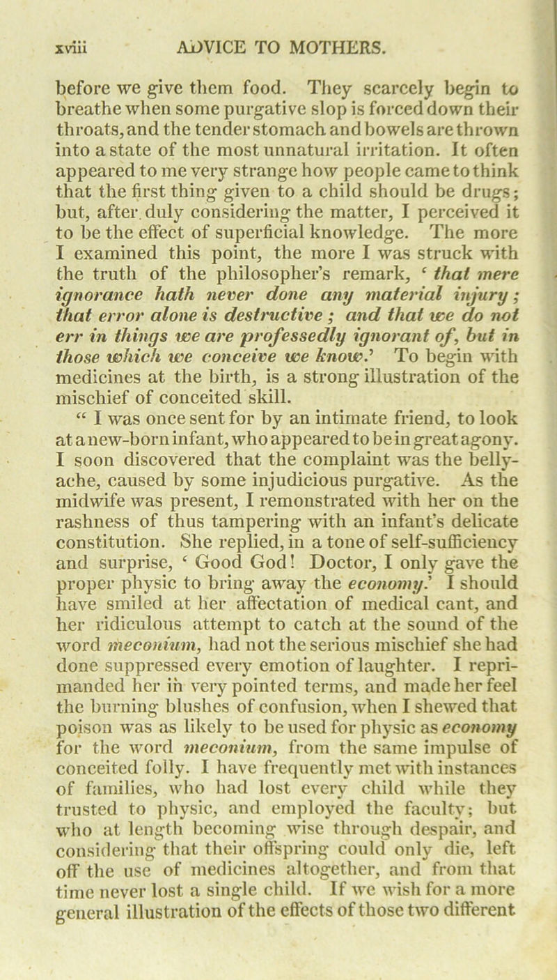 before we give them food. They scarcely begin to breathe when some purgative slop is forced down their throats, and the tender stomach and bowels are thrown into a state of the most unnatural irritation. It often appeared to me very strange how people came to think that the first thing given to a child should be drugs; but, after, duly considering the matter, I perceived it to be the effect of superficial knowledge. The more I examined this point, the more I was struck with the truth of the philosopher’s remark, c that mere ignorance hath never done any material injury; that error alone is destructive ; and that we do not err in things we are professedly ignorant of, hut in those which we conceive we know.’ To begin with medicines at the birth, is a strong illustration of the mischief of conceited skill. “ I was once sent for by an intimate friend, to look at a new-born infant, who appeared to be in great agony. I soon discovered that the complaint was the belly- ache, caused by some injudicious purgative. As the midwife was present, I remonstrated with her on the rashness of thus tampering with an infant’s delicate constitution. She replied, in a tone of self-sufficiency and surprise, ‘ Good God! Doctor, I only gave the proper physic to bring away the economy.’ I should have smiled at her affectation of medical cant, and her ridiculous attempt to catch at the sound of the word meconium, had not the serious mischief she had done suppressed every emotion of laughter. I repri- manded her in very pointed terms, and made her feel the burning blushes of confusion, when I shewed that poison was as likely to be used for physic as economy for the word meconium, from the same impulse of conceited folly. I have frequently met with instances of families, who had lost every child while they trusted to physic, and employed the faculty; but who at length becoming wise through despair, and considering that their offspring could only die, left off the use of medicines altogether, and from that time never lost a single child. If we wish for a more general illustration of the effects of those two different