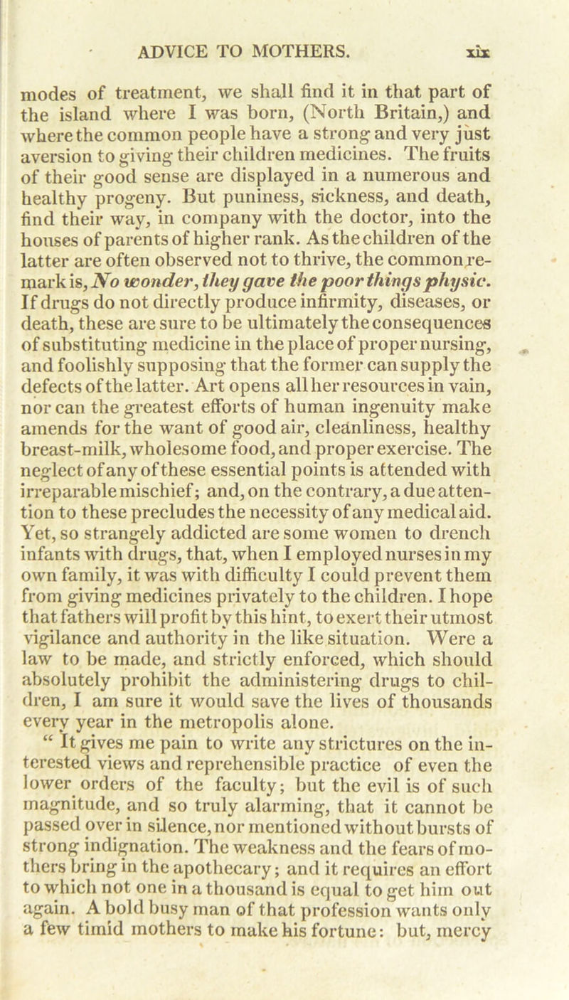modes of treatment, we shall find it in that part of the island where I was born, (North Britain,) and where the common people have a strong and very just aversion to giving their children medicines. The fruits of their good sense are displayed in a numerous and healthy progeny. But puniness, sickness, and death, find their way, in company with the doctor, into the houses of parents of higher rank. As the children of the latter are often observed not to thrive, the common re- mark is. No wonder, they gave the poor things physic. If drugs do not directly produce infirmity, diseases, or death, these are sure to be ultimately the consequences of substituting medicine in the place of proper nursing, and foolishly supposing that the former can supply the defects of the latter. Art opens all her resources in vain, nor can the greatest efforts of human ingenuity make amends for the want of good air, cleanliness, healthy breast-milk, wholesome food, and proper exercise. The neglect of any of these essential points is attended with irreparable mischief; and, on the contrary, a due atten- tion to these precludes the necessity of any medical aid. Yet, so strangely addicted are some women to drench infants with drugs, that, when I employed nurses in my own family, it was with difficulty I could prevent them from giving medicines privately to the children. I hope that fathers will profit by this hint, to exert their utmost vigilance and authority in the like situation. Were a law to be made, and strictly enforced, which should absolutely prohibit the administering drugs to chil- dren, I am sure it would save the lives of thousands every year in the metropolis alone. “ It gives me pain to write any strictures on the in- terested views and reprehensible practice of even the lower orders of the faculty; but the evil is of such magnitude, and so truly alarming, that it cannot be passed over in silence, nor mentioned without bursts of strong indignation. The weakness and the fears of mo- thers bring in the apothecary; and it requires an effort to which not one in a thousand is equal to get him out again. A bold busy man of that profession wants only a few timid mothers to make his fortune: but, mercy