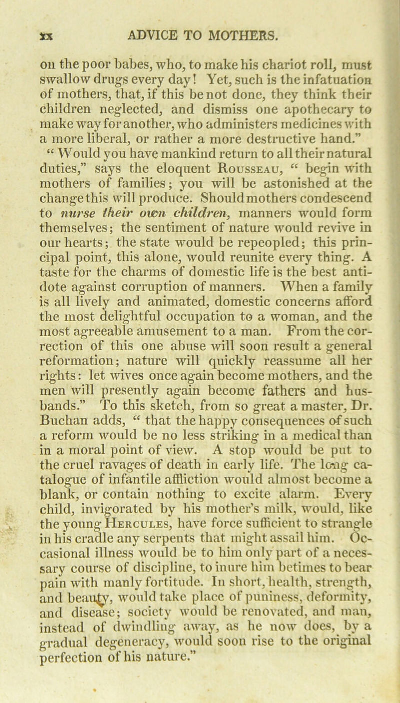 on the poor babes, who, to make his chariot roll, must swallow drugs every day! Yet, such is the infatuation of mothers, that, if this be not done, they think their children neglected, and dismiss one apothecary to make way for another, who administers medicines with a more liberal, or rather a more destructive hand.” “ Would you have mankind return to all their natural duties,” says the eloquent Rousseau, “ begin with mothers of families; you will be astonished at the change this will produce. Should mothers condescend to nurse their own children, manners would form themselves; the sentiment of nature would revive in our hearts; the state would be repeopled; this prin- cipal point, this alone, would reunite every thing. A taste for the charms of domestic life is the best anti- dote against corruption of manners. When a family is all lively and animated, domestic concerns afford the most delightful occupation to a woman, and the most agreeable amusement to a man. From the cor- rection of this one abuse will soon result a general reformation; nature will quickly reassume all her rights: let wives once again become mothers, and the men will presently again become fathers and hus- bands.” To this sketch, from so great a master. Dr. Buchan adds, “ that the happy consequences of such a reform would be no less striking in a medical than in a moral point of view. A stop would be put to the cruel ravages of death in early life. The lcmg ca- talogue of infantile affliction would almost become a blank, or contain nothing to excite alarm. Every child, invigorated by his mother’s milk, would, like the young Hercules, have force sufficient to strangle in his cradle any serpents that might assail him. Oc- casional illness would be to him only part of a neces- sary course of discipline, to inure him betimes to bear pain with manly fortitude. In short, health, strength, and beauty, would take place of puniness, deformity, and disease; society would be renovated, and man, instead of dwindling away, as he now does, by a gradual degeneracy, would soon rise to the original perfection of his nature.”