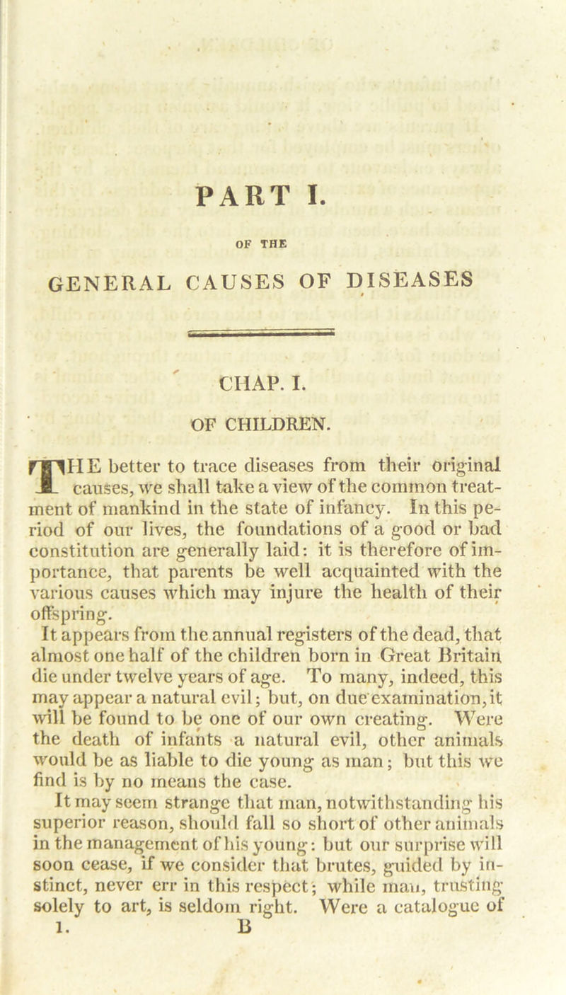OF THE GENERAL CAUSES OF DISEASES CHAP. I. OF CHILDREN. THE better to trace diseases from their original causes, we shall take a view of the common treat- ment of mankind in the state of infancy. In this pe- riod of our lives, the foundations of a good or bad constitution are generally laid: it is therefore of im- portance, that parents be well acquainted with the various causes which may injure the health of their offspring. It appears from the annual registers of the dead, that almost one half of the children born in Great Britain die under twelve years of age. To many, indeed, this may appear a natural evil; but, on due'examination, it will be found to be one of our own creating. Were the death of infants a natural evil, other animals would be as liable to die young as man; but this we find is by no means the case. It may seem strange that man, notwithstanding his superior reason, should fall so short of other animals in the management of his young: but our surprise will soon cease, if we consider that brutes, guided by in- stinct, never err in this respect ; while man, trusting solely to art, is seldom right. Were a catalogue of l. B