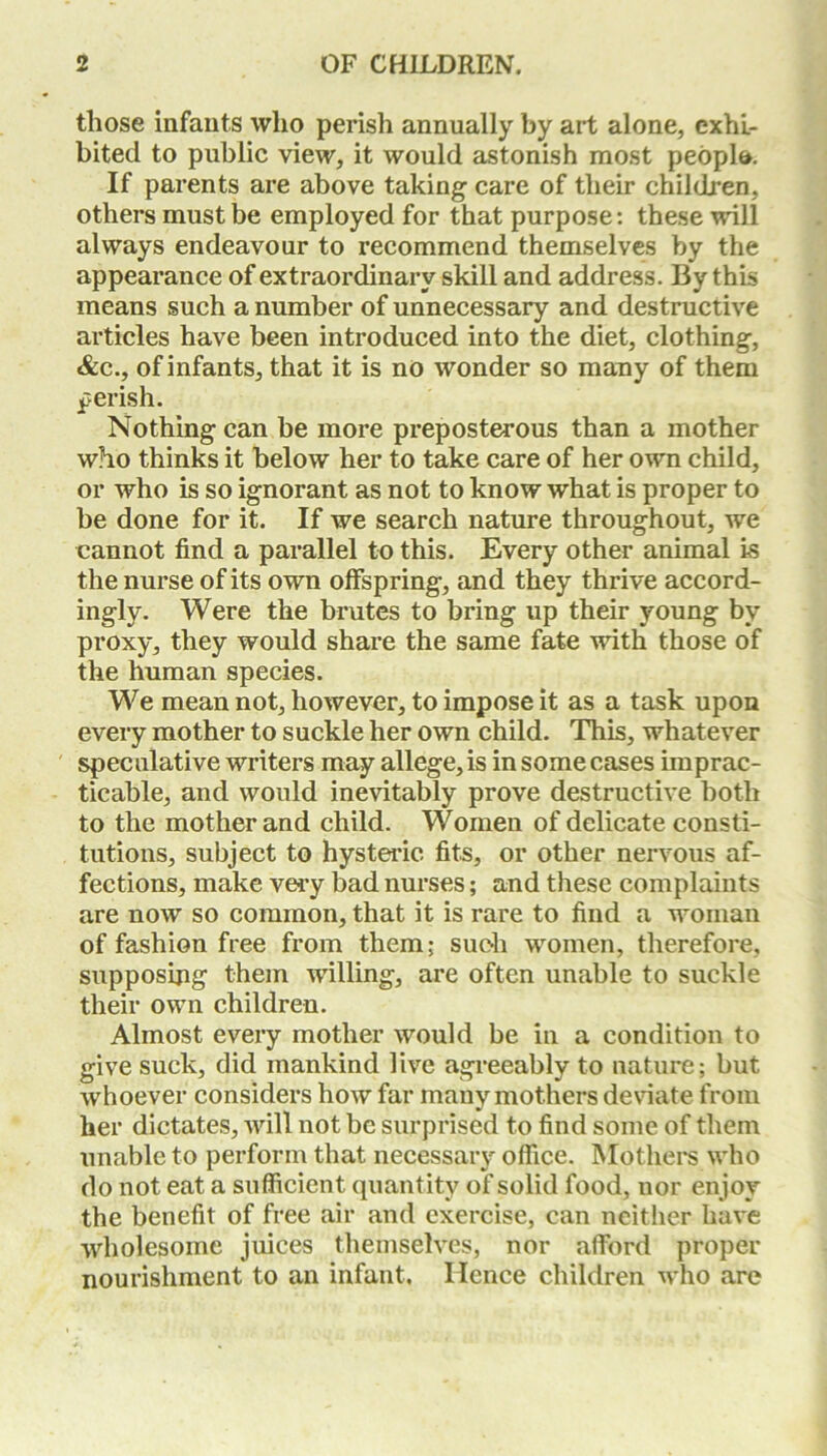 those infants who perish annually by art alone, exhi- bited to public view, it would astonish most people*. If parents are above taking care of their children, others must be employed for that purpose: these will always endeavour to recommend themselves by the appearance of extraordinary skill and address. By this means such a number of unnecessary and destructive articles have been introduced into the diet, clothing, &c., of infants, that it is no wonder so many of them perish. Nothing can be more preposterous than a mother who thinks it below her to take care of her own child, or who is so ignorant as not to know what is proper to be done for it. If we search nature throughout, we cannot find a parallel to this. Every other animal is the nurse of its own offspring, and they thrive accord- ingly. Were the brutes to bring up their young by proxy, they would share the same fate with those of the human species. We mean not, however, to impose it as a task upon every mother to suckle her own child. This, whatever speculative writers may allege, is in some cases imprac- ticable, and would inevitably prove destructive both to the mother and child. Women of delicate consti- tutions, subject to hysteric fits, or other nervous af- fections, make very bad nurses; and these complaints are now so common, that it is rare to find a woman of fashion free from them; such women, therefore, supposing’ them willing, are often unable to suckle their own children. Almost every mother would be in a condition to give suck, did mankind live agreeably to nature; but whoever considers how far many mothers deviate from her dictates, will not be surprised to find some of them unable to perform that necessary office. Mothers who do not eat a sufficient quantity of solid food, nor enjoy the benefit of free air and exercise, can neither have wholesome juices themselves, nor afford proper nourishment to an infant. Hence children who are