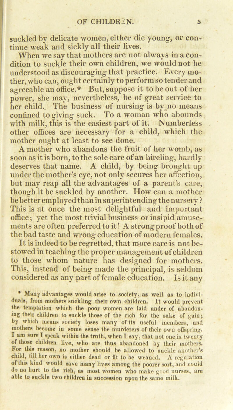 suckled by delicate women, either die young, or con- tinue weak and sickly all their lives. When we say that mothers are not always in a con- dition to suckle their own children, we would not be understood as discouraging that practice. Every mo- ther, who can, ought certainly to perform so tender and agreeable an office.* But, suppose it to be out of her power, she may, nevertheless, be of great service to her child.. The business of nursing is by no means confined to giving suck. To a woman who abounds with milk, this is the easiest part of it. Numberless other offices are necessary for a child, which the mother ought at least to see done. A mother who abandons the fruit of her womb, as soon as it is born, to the sole care of an hireling, hardly deserves that name. A child, by being brought up under the mother’s eye, not only secures her affection, but may reap all the advantages of a parent’s care, though it be suckled by another. How can a mother be better employed than in superintending the nursery ? This is at once the most delightful and important office; yet the most trivial business or insipid amuse- ments are often preferred to it! A strong proof both of the bad taste and wrong education of modern females. It is indeed to be regretted, that more care is not be- stowed in teaching the proper management of children to those whom nature lias designed for mothers. This, instead of being made the principal, is seldom considered as any part of female education. Is it any * Many advantages would arise to society, as well as to indivi- duals, from mothers suckling their own children. It would prevent the temptation which the poor women are laid under of abandon- ing their children to suckle those of the rich for the sake of gain; by which means society loses many of its useful members, and mothers become in some sense the murderers of their own offspring. I am sure I speak within the troth, when I say, that not one in twenty of those children live, who are thus abandoned by their mothers. For this reason, no mother should be allowed to suckle another’s child, till her own is either dead or fit to be weaned. A regulatiou of this kind would save many lives amoug the poorer sort, and could do no hurt to the rich, as most women who make good nurses, are able to suckle two children in succession upon the same milk.